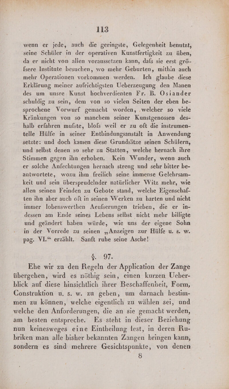 wenn er jede, auch die geringste, Gelegenheit benutzt, seine Schüler in der operativen Kunstfertigkeit zu üben, da er nicht von allen voraussetzen kann, dals sie erst grö- [sere Institute besuchen, wo mehr den; mithin auch mehr Operationen vorkommen werden. Ich glaube diese Erklärung meiner aufrichtigsten Ueberzeugung den Manen des um unsre Kunst hochverdienten Fr. B. Osiander schuldig zu sein, dem von so vielen Seiten der eben be- ‚sprochene Vorwurf gemacht worden, ‚welcher so viele Kränkungen von so manchem seiner Kunstgenossen des- halb erfahren mulste, blofs weil er zu oft die instrumen- telle Hülfe in seiner Entbindungsanstalt in Anwendung setzte: und doch kamen diese Grundsätze seinen Schülern, und selbst denen so sehr zu Statten, welche hernach ihre Stimmen gegen ihn erhoben. Kein Wunder, wenn auch er solche Anfechtungen hernach streng und sehr bitter be- antwortete, wozu ihm freilich seine immense Gelehrsam- keit und sein übersprudelnder natürlicher Witz mehr, wie allen seinen Feinden zu Gebote stand, welche Eigenschaf- ten ıhn aber auch oft in seinen Werken zu harten und nicht immer lobenswertben Aeufserungen trieben, die er in- dessen am Ende seines Lebens selbst nicht mehr billigte und geändert haben würde, wie uns der eigene Sohn in der Vorrede zu seinen „Anzeigen zur Hülfe u. s. w. pag. VI.“ erzählt. Sanft ruhe seine Asche! 9.97: Ehe wir zu den Regeln der Application der Zange übergehen, wird es nöthig sein, einen kurzen Üeber- blick auf diese hinsichtlich ihrer Beschaffenheit, Form, Construktion u. s. w. zu geben, um darnach bestim- men zu können, welche eigentlich zu wählen sei, und welche den Anforderungen, die an sie gemacht werden, am besten entspreche. Es steht in dieser Beziehung nun keinesweges eine Eintheilung fest, in deren Ru- briken man alle bisher bekannten Zangen bringen kann, sondern es sind mehrere Gesichtspunkte, von denen (6)