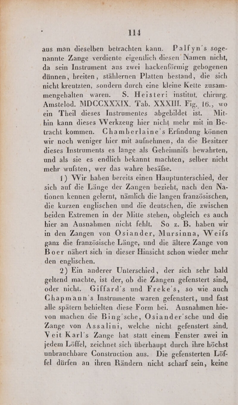 aus man dieselben betrachten kann. Palfyn’s soge- nannte Zange verdiente eigentlich diesen Namen nicht, da sein Instrument aus zwei hackenförmig gebogenen dünnen, breiten, stählernen Platten bestand, die sich nicht kreutzten, sondern durch eine kleine Kette zusam- mengehalten waren. S. Heister: institut, chirurg. Amstelod. MDECKRÄIX. Tab. XXXLN. Fig. 16., wo ein Theil dieses Instrumentes abgebildet ıst. Mit- iracht kommen. Chamberlaine’s Erfindung können wir noch weniger hier mit aufnehmen, da die Besitzer dieses Instruments es lange als Geheimnifs bewahrten, und als sie es endlich bekannt machten, selber nicht mehr wufsten, wer das wahre besälse. 1) Wir haben bereits einen Hauptunterschied, der sich auf die Länge der Zangen bezieht, nach den Na- tionen kennen gelernt, nämlich die langen französischen, die kurzen englischen und die deutschen, die zwischen beiden Extremen ın der Mitte stehen, obgleich es auch hier an Ausnahmen nicht fehlt. So z. B. haben wir ın den Zangen von Osiander, Mursinna, Weifs ganz die französische Länge, und die ältere Zange von Boer nähert sich in dieser Hinsicht schon wieder mehr den englischen. 2) Ein anderer Unterschied, der sich sehr bald geltend machte, ist der, ob die Zangen gefenstert sind, oder nicht. Giffard’s und Freke’s, so wıe auch Chapmann’s Instrumente waren gefenstert, und fast alle spätern behielten diese Form bei. Ausnahmen hie- von machen die Bing’sche, Osiander’sche und die Zange von Assalinı, welche nicht gefenstert sınd, Veit Karl’s Zange hat statt einem Fenster zwei in jedem Löffel, zeichnet sich überhaupt durch ihre höchst unbrauchbare Construction aus. Die gefensterten Löf- fel dürfen an ıhren Rändern nicht scharf sein, keine