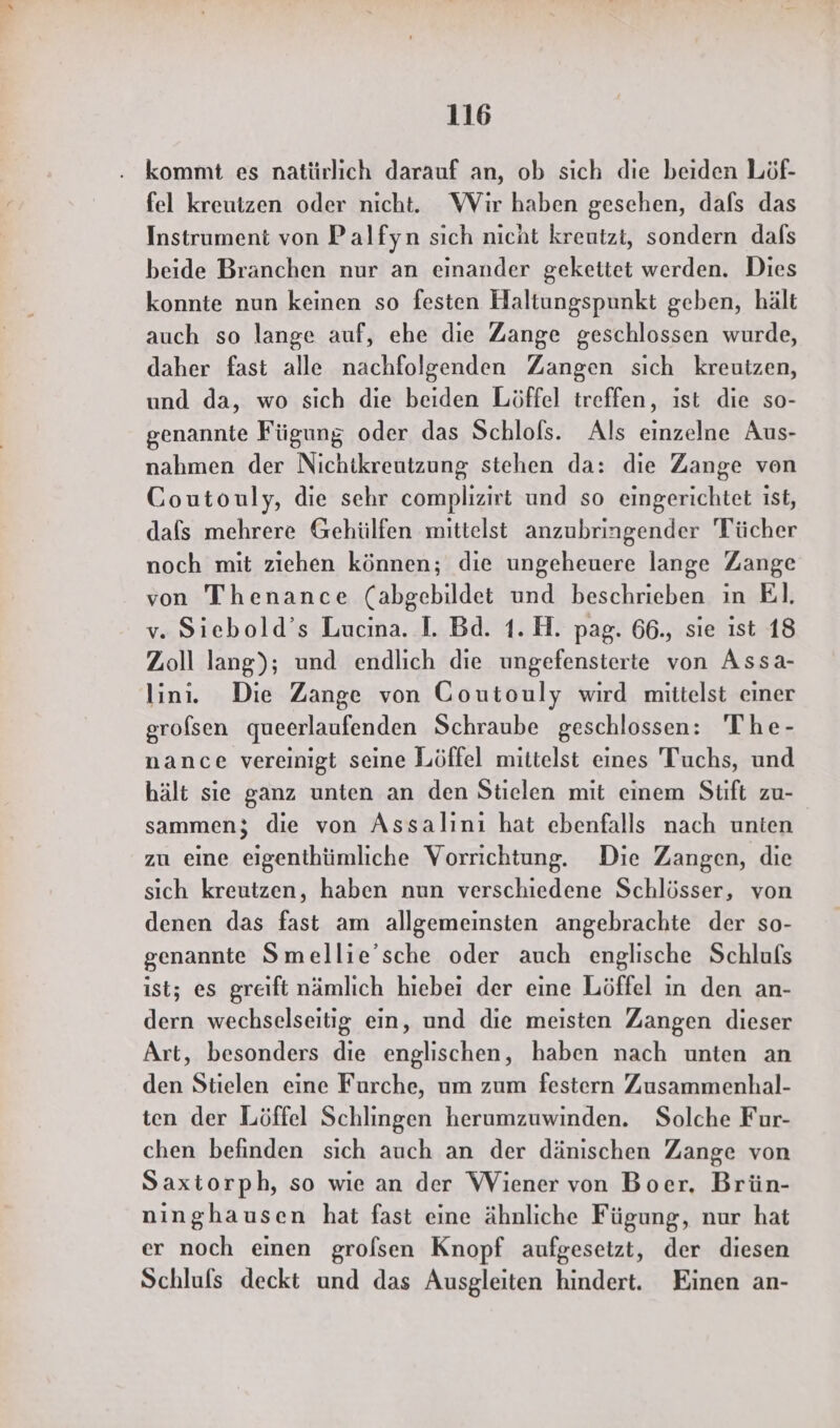 fel kreutzen oder nicht. Wir haben gesehen, dafs das Instrument von Palfyn sich nicht kreutzt, sondern dafs beide Branchen nur an einander gekettet werden. Dies konnte nun keinen so festen Haltungspunkt geben, hält auch so lange auf, ehe die Zange geschlossen wurde, daher fast alle nachfolgenden Zangen sich kreutzen, und da, wo sich die beiden Löffel treffen, ist die so- genannte Fügung oder das Schlols. Als einzelne Aus- nahmen der Nichtkreutzung stehen da: die Zange von Coutouly, die sehr complizirt und so eingerichtet ist, dals mehrere Gehülfen mittelst anzubringender Tücher noch mit ziehen können; die ungeheuere lange Zange von Thenance (abgebildet und beschrieben in El. v. Siebold’s Lucina. I. Bd. 1.H. pag. 66., sie ist 18 Zoll lang); und endlich die ungefensterte von Assa- lin. Die Zange von Goutouly wird mittelst einer grofsen queerlaufenden Schraube geschlossen: The- nance vereinigt seine Löffel mittelst eines Tuchs, und hält sie ganz unten an den Stielen mit einem Stift zu- sammen; die von Assalını hat ebenfalls nach unten zu eine eigenthümliche Vorrichtung. Die Zangen, die sich kreutzen, haben nun verschiedene Schlösser, von denen das fast am allgemeinsten angebrachte der so- genannte Smellie’sche oder auch englische Schlufs ist; es greift nämlich hiebei der eine Löffel in den an- dern wechselseitig ein, und die meisten Zangen dieser Art, besonders die englischen, haben nach unten an den Stielen eine Furche, um zum festern Zusammenhal- ten der Löffel Schlingen herumzuwinden. Solche Fur- chen befinden sich auch an der dänischen Zange von Saxtorph, so wie an der Wiener von Boer. Brün- ninghausen hat fast eine ähnliche Fügung, nur hat er noch einen grofsen Knopf aufgesetzt, der diesen Schlufs deckt und das Ausgleiten hindert. Einen an-