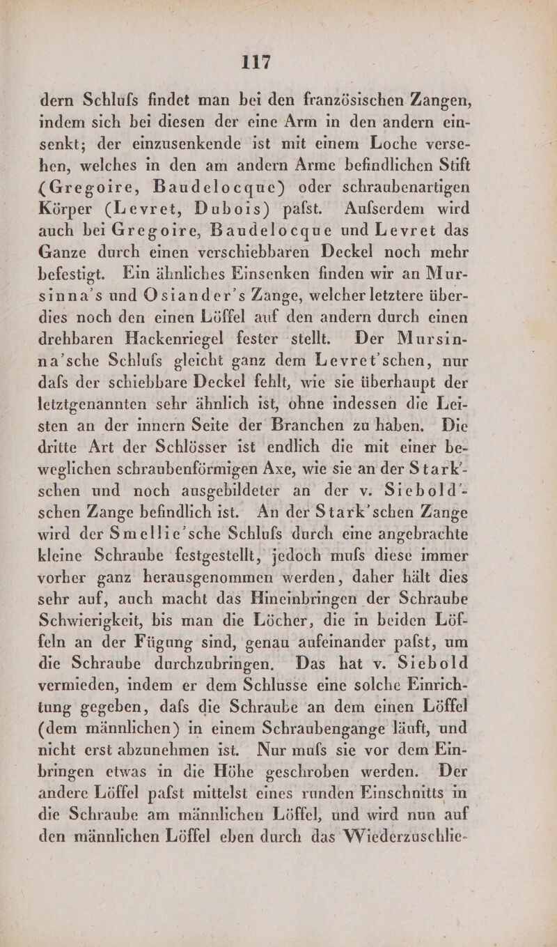 dern Schlufs findet man bei den französischen Zangen, indem sich bei diesen der eine Arm ın den andern ein- senkt; der einzusenkende ist mit einem Loche verse- hen, welches in den am andern Arme befindlichen Stift (Gregoire, Baudelocque) oder schraubenartigen Körper (Levret, Dubois) pafst. Aufserdem wird auch bei Gregoire, Baudelocque und Levret das Ganze durch einen verschiebbaren Deckel noch mehr befestigt. Ein ähnliches Einsenken finden wir an Mur- sinna’s und Osiander’s Zange, welcher letztere über- dies noch den einen Löffel auf den andern durch einen drehbaren Hackenriegel fester stell. Der Mursin- na’sche Schlufs gleicht ganz dem Levret’schen, nur dafs der schiebbare Deckel fehlt, wie sie iiberhaupt der letztgenannten sehr ähnlich ist, ohne indessen die Lei- sten an der innern Seite der Branchen zu haben. Die dritte Art der Schlösser ist endlich die mit einer be- weglichen schraubenförmigen Axe, wie sie an der Stark'- schen und noch ausgebildeter an der v. Siebold’- schen Zange befindlich ist. An der Stark’schen Zange wird der Smellie’sche Schlufs durch eine angebrachte kleine Schraube festgestellt, jedoch mufs diese immer vorher ganz herausgenommen werden, daher hält dies sehr auf, auch macht das Hineinbringen der Schraube Schwierigkeit, bis man die Löcher, die in beiden Löf- feln an der Fügung sind, genau aufeinander palst, um die Schraube durchzubringen. Das hat v. Siebold vermieden, indem er dem Schlusse eine solche Einrich- iung gegeben, dafs die Schraube an dem einen Löffel (dem männlichen) in einem Schraubengange läuft, und nicht erst abzunehmen ist. Nur muls sie vor dem Ein- bringen etwas in die Höhe geschroben werden. Der andere Löffel pafst mittelst eines runden Einschnitts ın die Schraube am männlichen Löffel, und wird nun auf den männlichen Löffel eben durch das Wiederzuschlie-