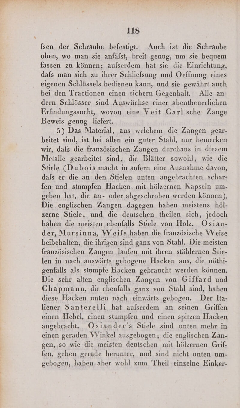 (sen der Schraube befestigt. Auch ıst die Schraube oben, wo man sıe anfälst, breit genug, um sie bequem fassen zu können; aufserdem hat sie die Einrichtung, dafs man sich zu ihrer Schliefsung und Oeffnung eines eigenen Schlüssels bedienen kann, und sie gewährt auch bei den Tractionen einen sichern Gegenhalt. Alle an- dern Schlösser sınd Auswüchse einer abentbeuerlichen Erändungssucht, wovon eine Veit Garl’sche Zange Beweis genug liefert. 5) Das Material, aus welchem die Zangen gear- beitet sind, ist bei allen ein guter Stahl, nur bemerken wir, dafs die französischen Zangen durchaus in diesem Metalle gearbeitet sind, die Blätter sowohl, wie die Stiele (Duboıs macht in sofern eine Ausnahme davon, dals er die an den Stielen unten angebrachten schar- fen und stumpfen Hacken. mit hölzernen Kapseln um- geben hat, die an- oder abgeschroben werden können), Die englischen Zangen dagegen haben meistens höl- zerne Stiele, und die deutschen theilen sich, jedoch haben die meisten ebenfalls Stiele von Holz. Osian- der, Mursinna, W eifs haben die französische Weise beibehalten, die ıhrigen;sind ganz von Stahl. Die meisten französischen Zangen laufen mit ihren stählernen Stie- len in nach auswärts gebogene Hacken aus, die nöthı- genfalls als stumpfe Hacken gebraucht werden können. Die sehr alten englischen Zangen von Giffard und Chapmann, die ebenfalls ganz von Stahl sind, haben diese Hacken unten nach einwärts gebogen. Der Ita- lıener Santerelli hat aufserdem an seinen Griffen einen Hebel, einen stumpfen und einen spitzen Hacken angebracht. Osiander’s Stiele sind unten mehr in einen geraden WVinkel ausgebogen; die englischen Zan- gen,.so wie die meisten deutschen mit hölzernen Grif- fen, gehen gerade herunter, und sind nicht unten um- gebogen, haben aber wohl zum Theil einzelne Einker-