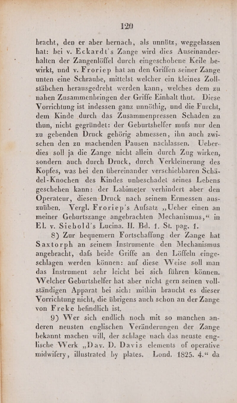 bracht, den er aber hernach, als unnütz, weggelassen hat: bei v. Eckardt's Zange wird dies Auseinander- halten der Zangenlöffel durch eingeschobene Keile be- wirkt, und v. Froriep hat an den Griffen seiner Zange unten eine Schraube, mittelst welcher ein kleines Zoll- stäbchen herausgedreht werden kann, welches dem zu Vorrichtung ist indessen ganz unnöthig, und die Furcht, dem Kinde durch das Zusammenpressen Schaden zu thun, nicht gegründet: der Geburtshelfer mufs nur den zu gebenden Druck gehörig abmessen, ıhn auch zwi- schen den zu machenden Pausen nachlassen. Ueber.-: dies soll ja die Zange nicht allen durch Zug wirken, sondern auch durch Druck, durch Verkleinerung des Kopfes, was bei den übereinander verschiebbaren Schä- del-Knochen des Kindes unbeschadet seines Lebens geschehen kann: der Labimeter verhindert aber den Operateur, diesen Druck nach seinem Ermessen aus- zuüben. Vergl. Froriep’s Aufsatz ‚Ueber einen an meiner Geburiszange angebrachten Mechanismus,“ in El. v. Siebold’s Lucina. I. Bd. 1. St. pag. 1. 8) Zur bequemern Fortschaffung der Zange hat Saxtorph an seinem Insirumente den Mechanismus angebracht, dafs beide Griffe an den Löffeln einge- schlagen werden können: auf diese Weise soll man das Instrument sehr leicht bei sich führen können. Welcher Geburtshelfer hat aber nicht gern seinen voll- ständigen Apparat beı sich: mithin braucht es dieser Vorrichtung nicht, die übrigens auch schon an der Zange von Freke befindlich ist. 9) Wer sich endlich noch mit so manchen an- deren neusten englischen Veränderungen der Zange bekannt machen will, der schlage nach das neuste eng- lische Werk „Dav. D. Davis elements of operative midwifery, ıllustrated by plates. Lond. 1825. 4.“ da