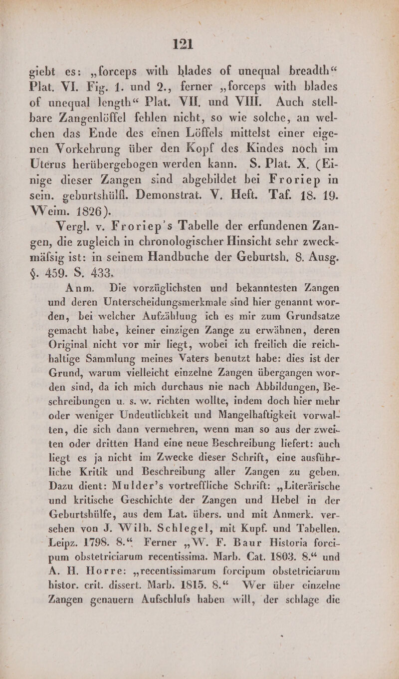 giebt es: „forceps with hlades of unequal breadth“ Plat. VI. Fig. 1. und 2., ferner „forceps with blades of unequal lengih“ Plat. VIL und VII. Auch stell- bare Zangenlöffel fehlen nicht, so wie solche, an wel- chen das Ende des einen Löffels mittelst einer eige- nen Vorkehrung über den Kopf des Kindes noch im Uterus herübergebogen werden kann. S.Plat. X. (Eı- nige dieser Zangen sind abgebildet bei Froriep in sein. geburtshülll. Demonstrat. V, Heft. Taf. 18. 19. Wem. 1826). Vergl. v. Froriep’s Tabelle der erfundenen Zan- gen, die zugleich in chronologischer Hinsicht sehr zweck- mäfsig ist: in seinem Handbuche der Geburtsh, 8. Ausg. $. 459. S,. 433. | | Anm. Die vorzüglichsten und bekanntesten Zangen und deren Unterscheidungsmerkmale sind hier genannt wor- den, bei weicher Aufzählung ich es mir zum Grundsatze gemacht habe, keiner einzigen Zange zu erwähnen, deren Original nicht vor mir liegt, wobei ich freilich die reich- haltige Sammlung meines Vaters benutzt habe: dies ist der Grund, warum vielleicht einzelne Zangen übergangen wor- den sind, da ich mich durchaus nie nach Abbildungen, Be- schreibungen u. s. w. richten wollte, indem doch hier mehr oder weniger Undeutlichkeit und Mangelhaftigkeit vorwal- ten, die sich dann vermehren, wenn man so aus der zwei- ten oder dritten Hand eine neue Beschreibung liefert: auch liegt es ja nicht im Zwecke dieser Schrift, eine ausführ- liche Kritik und Beschreibung aller Zangen zu geben. Dazu dient: Mulder’s vortreffliche Schrift: „Literärische und kritische Geschichte der Zangen und Hebel in der Geburtshülfe, aus dem Lat. übers. und mit Anmerk. ver- sehen von J. Wilh. Schlegel, mit Kupf. und Tabellen. Leipz. 1798. 8.“ Ferner „W. F. Baur Historia forci- pum obstetriciarum recentissima. Marb. Cat. 1803. 8.“ und A. H. Horre: „recentissimarum forcipum obstetriciarum histor. crit. dissert. Marb. 1815. 8.“ Wer über einzelne Zangen genauern Aufschluls haben will, der schlage die