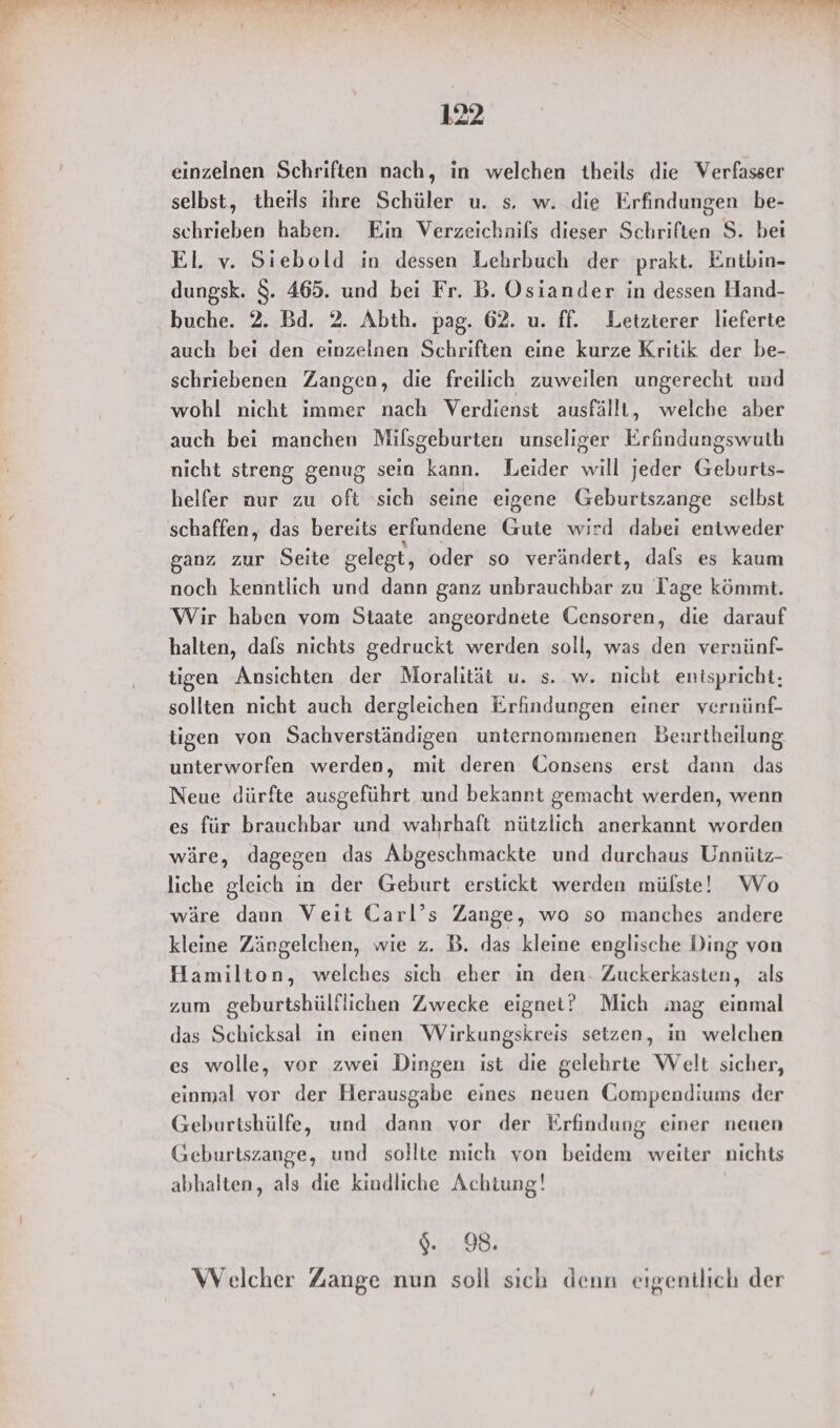einzelnen Schriften nach, in welchen theils die Verfasser selbst, theils ihre Schüler u. s. w. die Erfindungen be- schrieben haben. Ein Verzeichnifs dieser Schriften S. bei El. v. Siebold in dessen Lehrbuch der prakt. Entbin- dungsk. $. 465. und bei Fr. B. Osiander in dessen Hand- buche. 2. Bd. 2. Abth. pag. 62. u. ff. Letzterer lieferte auch beı den einzelnen Schriften eine kurze Kritik der be- schriebenen Zangen, die freilich zuweilen ungerecht und wohl nicht immer nach Verdienst ausfälll, welche aber auch bei manchen Milsgeburten unseliger Erfindungswuth nicht streng genug sein kann. Leider will jeder Geburts- heifer nur zu oft 'sich seine eigene Geburtszange selbst schaffen, das bereits erfundene Gute wird dabei entweder ganz zur Seite gelegt, oder so verändert, dafs es kaum noch kenntlich und dann ganz unbrauchbar zu Tage kömmt. Wir haben vom Staate angeordnete Gensoren, die darauf halten, dafs nichts gedruckt werden soll, was den vernünf- tigen Ansichten der Moralität u. s. w. nicht entspricht; sollten nicht auch dergleichen Erfindungen einer vernünf- tigen von Sachverständigen unternommenen Beurtheilung, unterworfen werden, mit deren Gonsens erst dann das Neue dürfte ausgeführt und bekannt gemacht werden, wenn es für brauchbar und wahrhaft nützlich anerkannt worden wäre, dagegen das Abgeschmackte und durchaus Unnütz- liche gleich ın der Geburt erstickt werden mülste! Wo wäre dann Veit Carl’s Zange, wo so manches andere kleine Zängelchen, wie z. B. das kleine englische Ding von Hamilton, welches sich eber in den. Zuckerkasten, als zum geburtshülflichen Zwecke eignet? Mich mag einmal das Schicksal in einen Wirkungskreis setzen, in welchen es wolle, vor zwei Dingen ist die gelehrte Welt sicher, einmal vor der Herausgabe eines neuen CGompendiums der Geburtshülfe, und dann vor der Erfindung einer neuen Geburtszange, und sollte mich von beidem weiter nichts abhalten, als die kindliche Achtung! %. 98. Welcher Zange nun soll sich denn eigentlich der