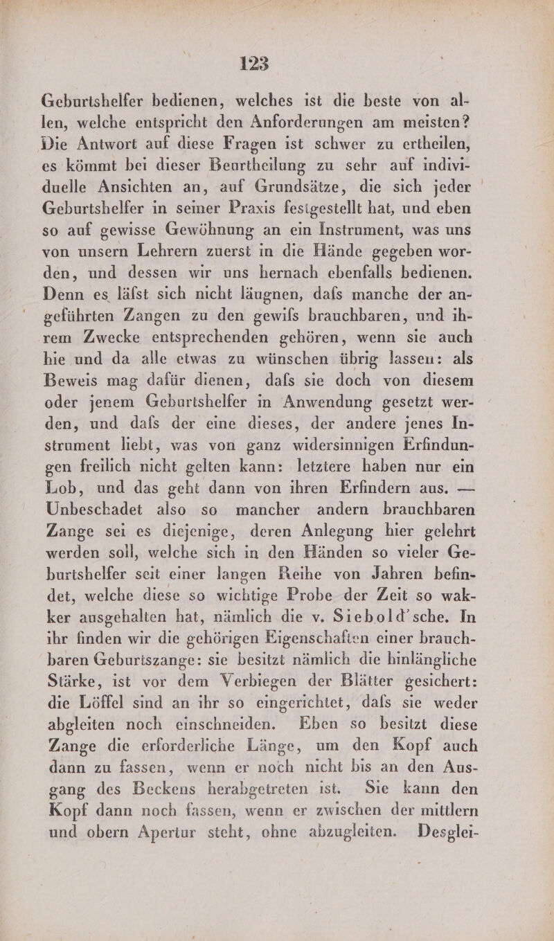 Geburishelfer bedienen, welches ıst die beste von al- len, welche entspricht den Anforderungen am meisten? Die Antwort auf diese Fragen ist schwer zu ertheilen, es kömmt bei dieser Beurtheilung zu sehr auf indivi- duelle Ansichten an, auf Grundsätze, die sich jeder Geburtshelfer in seiner Praxis fesigestellt hat, und eben so auf gewisse Gewöhnung an ein Instrument, was uns von unsern Lehrern zuerst in die Hände gegeben wor- den, und dessen wır uns hernach ebenfalls bedienen. Denn es läfst sich nicht läugnen, dafs manche der an- geführten Zangen zu den gewifs brauchbaren, und ıh- rem Zwecke entsprechenden gehören, wenn sie auch hie und da alle etwas zu wünschen übrig lassen: als Beweis mag dafür dienen, dafs sie doch von diesem oder jenem Geburtshelfer in Anwendung gesetzt wer- den, und dals der eine dieses, der andere jenes In- strument liebi, was von ganz widersinnigen Erfindun- gen freilich nicht gelten kann: letztere haben nur ein Lob, und das geht dann von ıhren Erfindern aus. — Unbeschadet also so mancher andern brauchbaren Zange sei es diejenige, deren Anlegung hier gelehrt werden soil, welche sıch in den Händen so vieler Ge- burtshelfer seit einer langen Reihe von Jahren befin- det, welche diese so le Probe der Zeit so wak- ker ausgehalten hat, nämlich die v. Siebold’sche. In ihr finden wir die gehörigen Eigenschaften einer brauch- baren Geburiszange: sie besitzi nämlich die hinlängliche Stärke, ist vor dem Verbiegen der Blätter gesichert: die Löffel sind an ıhr so eingerichtet, dals sie weder abgleiten noch einschneiden. Eben so besitzt diese Zange die erforderliche Länge, um den Kopf auch dann zu fassen, wenn er noch nicht bis an den Aus- gang des Beckens herabgeireten ist. Sie kann den Kopf dann noch fassen, wenn er zwischen der mittlern und obern Aperiur steht, ohne abzugleiten. Desglei-