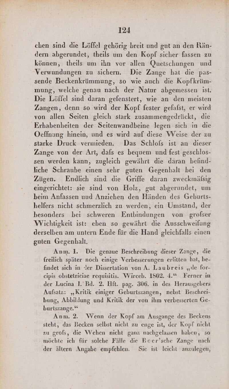 chen sınd die Löffel gehörig breit und gut an den Rän- dern abgerundet, theils um den Kopf sicher fassen zu können, theils um ıhn vor allen Quetschungen und Verwundungen zu sichern. Die Zange hat die pas- sende Beckenkrümmung, so wie auch die Kopfkrüm- mung, welche genau nach der Natur abgemessen ist. Die Löffel sind daran gefenstert, wie an den meisten Zangen, denn so wird der Kopf fester gefalst, er wird von allen Seiten gleich stark zusammengedrückt, die Erhabenheiten der Seitenwandbeine legen sich ın die Oeffnung hinein, und es wırd auf diese Weise der zu starke Druck vermieden. Das Schlofs ıst an dieser Zange von der Art, dafs es bequem und fest geschlos- sen werden kann, zugleich gewährt die daran befind- liche Schraube einen sehr guten Gegenhalt bei den Zügen. Endlich sind die Griffe daran zweckmälsig eingerichtet: sie sind von Holz, gut abgerundet, um beim Anfassen uud Anziehen den Händen des Geburts- helfers nicht schmerzlich zu werden, ein Umstand, der besonders bei schweren Entbindungen von grofser Wichtigkeit ist: eben so gewährt die Ausschweifung derselben am untern Ende für die Hand gleichfalls einen guten Gegenhalt. Si Anm. 1. Die genaue Beschreibung dieser Zange, die freilich später noch einige Verbesserungen erlitten hat, be- findet sich in ler Dissertation von A. Laubreis „de for- cipis obstetriciae requisitis. Wirceb. 1802. 4.“ Ferner in der Lucina I. Bd. 2. Hft. pag. 306. in des Herausgebers Aufsatz: „Kritik einiger Geburtszangen, nebst Beschrei- bung, Abbildung und Kritik der von ihm verbesserten Ge- burtszange.““ Anm. 2. Wenn der Kopf am Ausgange des Beckens steht, das Becken selbst nicht zu enge ist, der Kopf nicht zu grols, die Wehen nicht ganz nachgelassen haben, so möchte ich für solche Fälle die Beer’sche Zange nach der ältern Angabe empfehlen. Sie ist leicht anzulegen,