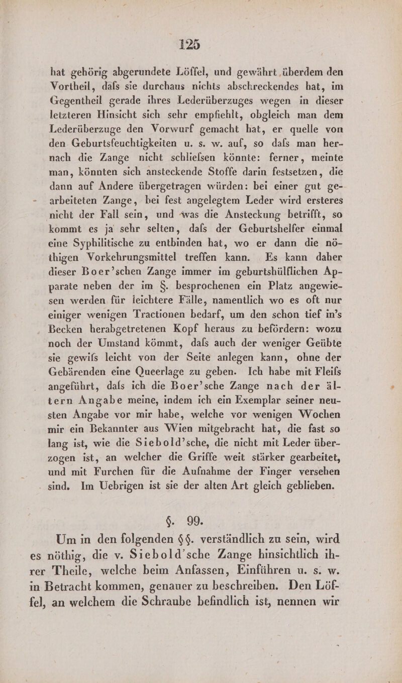 hat gehörig abgerundete Löffel, und gewährt ‚überdem den Vortheil, dafs sie durchaus nichts abschreckendes hat, im Gegentheil gerade ihres Lederüberzuges wegen in dieser letzteren Hinsicht sich sehr empfiehlt, obgleich man dem Lederüberzuge den Vorwurf gemacht hat, er quelle von den Geburtsfeuchtigkeiten u. s. w. auf, so dafs man her- nach die Zange nicht schliefsen könnte: ferner, meinte man, könnten sich ansteckende Stoffe darin festsetzen, die dann auf Andere übergetragen würden: bei einer gut ge-- - arbeiteten Zange, hei fest angelegtem Leder wird ersteres ‚nicht der Fall sein, und ‘was die Ansteckung betrifft, so kommt es ja sehr selten, dals der Geburtshelfer einmal eine Syphilitische zu entbinden hat, wo er dann die nö- ihigen Vorkehrungsmittel treffen kann. Es kann daher dieser Boer’schen Zange immer im geburtshülflichen Ap- parate neben der im $. besprochenen ein Platz angewie- sen werden für leichtere Fälle, namentlich wo es oft nur einiger wenigen Tractionen bedarf, um den schon tief in’s Becken herabgetretenen Kopf heraus zu befördern: wozu noch der Umstand kömmt, dafs auch der weniger Geübte sie gewifs leicht von der Seite anlegen kann, ohne der Gebärenden eine Queerlage zu geben. Ich habe mit Fleils angeführt, dals ich die Boer’sche Zange nach der äl- tern Angabe meine, indem ich ein Exemplar seiner neu- sten Angabe vor mir habe, welche vor wenigen Wochen mir ein Bekannter aus Wien mitgebracht hat, die fast so lang ist, wie die Siebold’sche, die nicht mit Leder über- zogen ist, an welcher die Griffe weit stärker gearbeitet, und mit Furchen für die Aufnahme der Finger versehen . sind. Im Uebrigen ist sie der alten Art gleich geblieben. $. 99. Um in den folgenden $$. verständlich zu sein, wird es nöthig, die v. Siebold’sche Zange hinsichtlich ıh- rer Theile, welche beim Anfassen, Einführen u. s. w. in Betracht kommen, genauer zu beschreiben. Den Löf- fel, an welchem die Schraube befindlich ıst, nennen wir