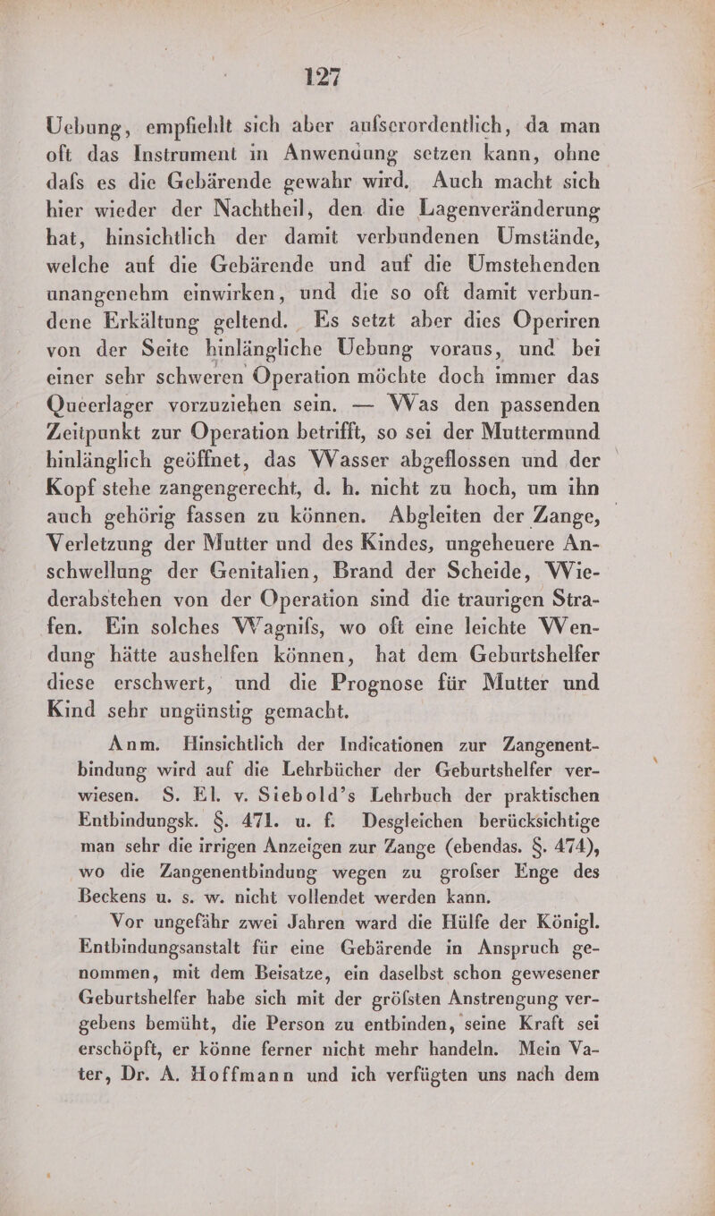 Uebung, empfiehlt sich aber aufserordentlich, da man oft das Instrument in Anwendung setzen Lese ohne dafs es die Gebärende gewahr wird. Auch macht sich hier wieder der Nachtheil, den. die Lagenveränderung hat, hinsichtlich der damit verbundenen Umstände, welche auf die Gebärende und auf die Umstehenden unangenehm einwirken, und die so oft damit verbun- dene Erkältung geltend. Es setzt aber dies Pen von der Seite hinlängliche Uebung voraus, und bei einer sehr schweren Operation möchte doch immer das Qucerlager vorzuziehen sein. — Was den passenden Zeitpunkt zur Operation betrifft, so seı der Muttermund hinlänglich geöffnet, das Wasser abgeflossen und der Kopf stehe zangengerecht, d. h. nicht zu hoch, um ihn auch gehörig fassen zu können. Abgleiten der Zange, Verletzung der Mutter und des Kindes, ungeheuere An- schwellung der Genitalien, Brand der Scheide, Wie- derabstehen von der Operation sınd die traurigen Stra- fen. Ein solches Wagnifls, wo oft eine leichte Wen- dung hätte aushelfen können, hat dem Geburtshelfer diese erschwert, und die Prognose für Mutter und Kind sehr ungünstig gemacht. Anm. Hinsichtlich der Indicationen zur Zangenent- bindung wird auf die Lehrbücher der Geburtshelfer ver- wiesen. $. El. v. Siebold’s Lehrbuch der praktischen Entbindungsk. $. 471. u. f£ Desgleichen berücksichtige man sehr die irrigen Anzeigen zur Zange (ebendas. $. 474), wo die Zangenentbindung wegen zu grolser Enge des Beckens u. s. w. nicht vollendet werden kann. Vor ungefähr zwei Jahren ward die Hülfe der Königl. Entbindungsanstalt für eine Gebärende in Anspruch ge- nommen, mit dem Beisatze, ein daselbst schon gewesener Geburtshelfer habe sich mit der gröfsten Anstrengung ver- gebens bemüht, die Person zu entbinden, seine Kraft sei erschöpft, er könne ferner nicht mehr handeln. Mein Va- ter, Dr. A. Hoffmann und ich verfügten uns nach dem