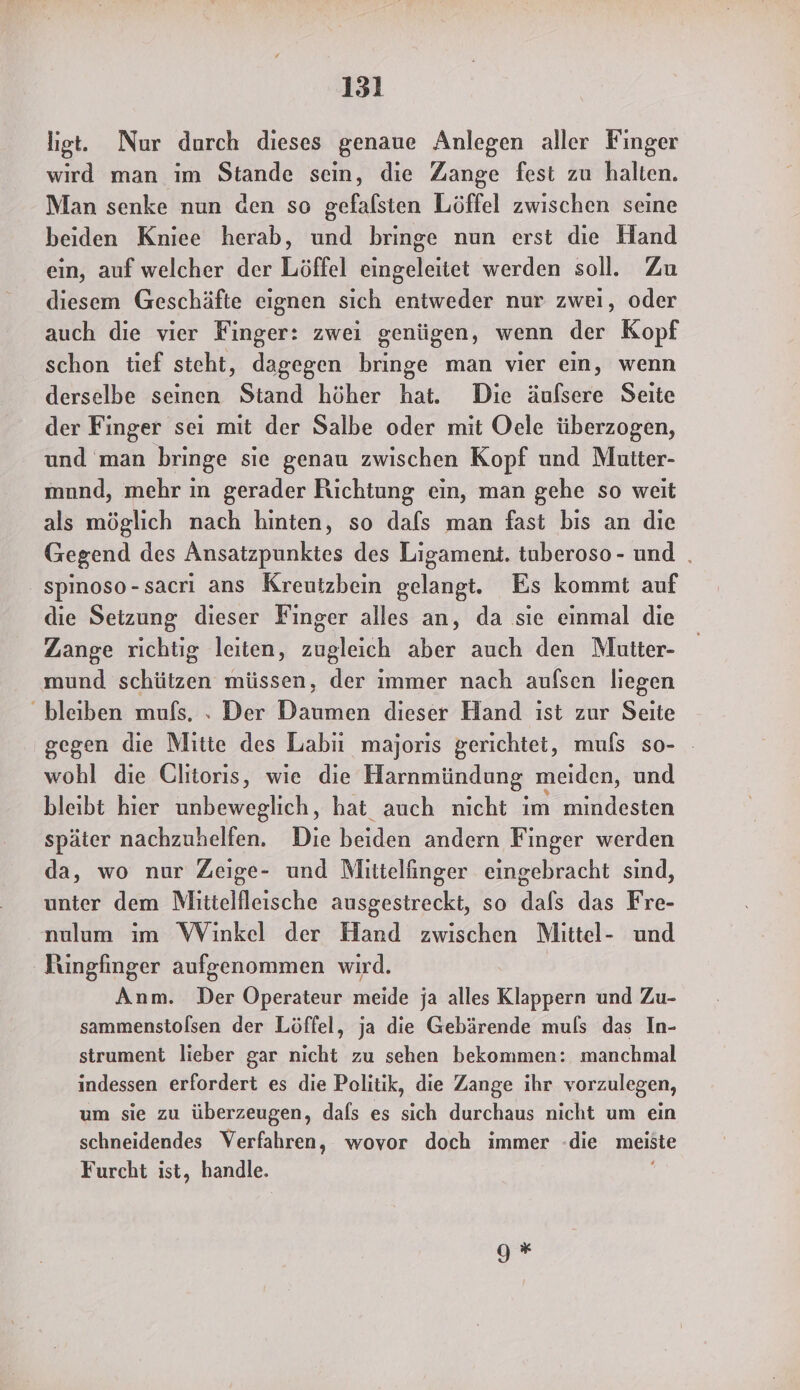 151 liegt. Nur durch dieses genaue Anlegen aller Finger wird man im Stande sein, die Zange fest zu halten. Man senke nun den so gefafsten Löffel zwischen seine beiden Kniee herab, und bringe nun erst die Hand ein, auf welcher der Löffel eingeleitet werden soll. Zu diesem Geschäfte eignen sich entweder nur zwei, oder auch die vier Finger: zwei genügen, wenn der Kopf schon tief steht, dagegen bringe man vier ein, wenn derselbe seinen Stand höher hat. Die äufsere Seite der Finger sei mit der Salbe oder mit Oele überzogen, und man bringe sie genau zwischen Kopf und Mutter- mnnd, mehr in gerader Richtung ein, man gehe so weit als möglich nach hinten, so dafs man fast bis an die Gegend des Ansatzpunktes des Ligament. tuberoso- und | spinoso-sacri ans Kreutzbein gelangt. Es kommt auf die Setzung dieser Finger alles an, da sie einmal die Zange richtig leiten, zugleich aber auch den Mutter- mund schützen müssen, der immer nach aufsen liegen bleiben mufs, . Der Daumen dieser Hand ist zur Seite gegen die Mitte des Labiı majoris gerichtet, muls so- - wohl die Ulitoris, wie die Harnmündung meiden, und bleibt hier unbeweglich, hat auch nicht im mindesten später nachzuhelfen. Die beiden andern Finger werden da, wo nur Zeige- und Mittelinger eingebracht sind, unter dem Mitielfleische ausgestreckt, so dals das Fre- nulum im Winkel der Hand zwischen Mittel- und Bungfinger aufgenommen wird. Anm. Der Operateur meide ja alles Klappern und Zu- sammenstofsen der Löffel, ja die Gebärende muls das In- strument lieber gar nicht zu sehen bekommen: manchmal indessen erfordert es die Politik, die Zange ihr vorzulegen, um sie zu überzeugen, dals es sich durchaus nicht um ein schneidendes Verfahren, wovor doch immer die meiste Furcht ist, handle. 9 *