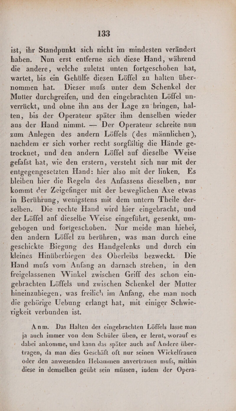 ist, ihr Standpunkt sich nicht im mindesten verändert haben. Nun erst entferne sich diese Hand, während die andere, welche zuletzt unten fortgeschoben hat, wartet, bis ein Gehülfe diesen Löffel zu halten über-- nommen hat. Dieser muls unter dem Schenkel der Mutter durchgreifen, und den eingebrachten Löffel un- verrückt, und ohne ihn aus der Lage zu bringen, hal- ten, bis der Operateur später ıhm denselben wieder aus der Hand nimmt. — Der ÖOperateur schreite nun zum Anlegen des andern Löffels (des männlichen), nachdem er sich vorher recht sorgfältig die Hände ge- trocknet, und den andern Löffel auf dieselbe Weise gefalst hat, wie den erstern, versteht sich nur mit der entgegengesetzten Hand: hier also mit der linken, Es bleiben hier die Regeln des Anfassens dieselben, nur kommt der Zeigefinger mit der beweglichen Axe etwas in Berührung, wenigstens mıt dem untern Theile der- selben. Die rechte Hand wird hier eingebracht, und der Löffel auf dieselbe WVeise eingeführt, gesenkt, um- gebogen und forigeschoben. Nur meide man hiebeı, den andern Löffel zu berühren, was man durch cine geschickte Biegung des Handgelenks und durch ein kleines Hinüberbiegen des Oberleibs bezweckt. Die Hand mu{s vom Anfang an darnach streben, in den freigelassenen Winkel zwischen Griff des schon ein- gebrachten Löffels und zwischen Schenkel der Mutter hineinzubiegen, was freilich im Anfang, ehe man noch die gehörige Uebung erlangt hat, mit einiger Schwie- rigkeit verbunden ist. Anm. Das Halten des eingebrachten Löffels lasse man ja auch immer von dem Schüler üben, er lernt, worauf es dabei ankomme, und kann das später auch auf Andere über- tragen, da man dies Geschäft oft nur seinen Wickelfrauen oder den anwesenden Hebammen anvertrauen mufs, mithin diese in demselben geübt sein müssen, ındem der Öpera-