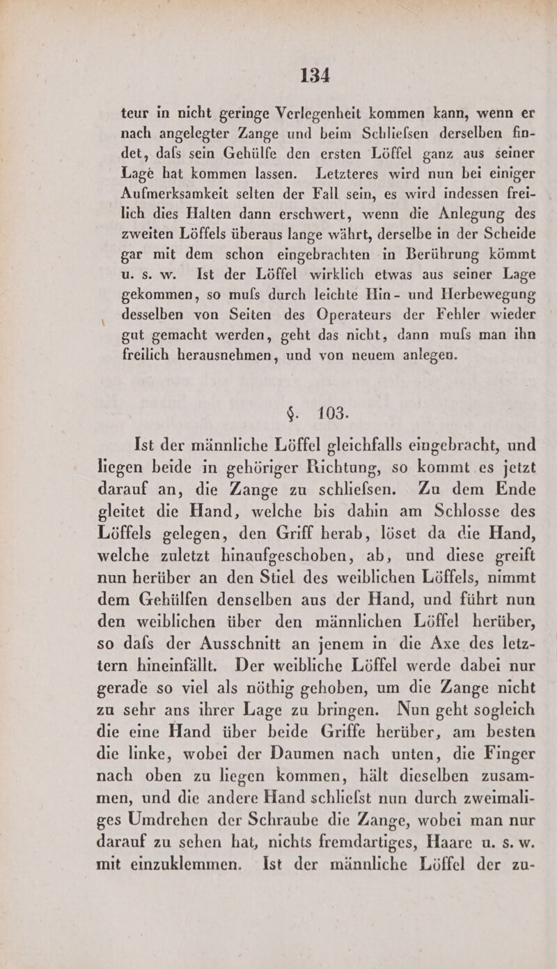teur in nicht geringe Verlegenheit kommen kann, wenn er nach angelegter Zange und beim Schlielsen derselben fin- det, dafs sein Gehülfe den ersten Löffel ganz aus seiner Lage hat kommen lassen. Letzteres wird nun bei einiger Aufmerksamkeit selten der Fall sein, es wird indessen frei- . lich dies Halten dann erschwert, wenn die Anlegung des zweiten Löffels überaus lange währt, derselbe in der Scheide gar mit dem schon eingebrachten in Berührung kömmt u. s. w. Ist der Löffel wirklich etwas aus seiner Lage gekommen, so mufls durch leichte Hin- und Herbewegung desselben von Seiten des Operateurs der Fehler wieder gut gemacht werden, geht das nicht, dann mufs man ihn freilich herausnehmen, und von neuem anlegen. %: 108. Ist der männliche Löffel gleichfalls eingebracht, und liegen beide in gehöriger Richtung, so kommt es jetzt darauf an, die Zange zu schliefsen. Zu dem Ende gleitet die Hand, welche bis dahin am Schlosse des Löffels gelegen, den Griff herab, löset da die Hand, welche zuletzt hinaufgeschoben, ab, und diese greift nun herüber an den Stiel des weiblichen Löffels, nimmt dem Gehülfen denselben aus der Hand, und führt nun den weiblichen über den männlichen Löffel herüber, so dals der Ausschnitt an jenem in die Axe des letz- tern hineinfällt. Der weibliche Löffel werde dabei nur gerade so viel als nöthig gehoben, um die Zange nicht zu sehr ans ihrer Lage zu bringen. Nun geht sogleich die eine Hand über beide Griffe herüber, am besten die linke, wobei der Daumen nach unten, die Finger nach oben zu liegen kommen, hält dieselben zusam- men, und die andere Hand schliefst nun durch zweimali- ges Umdrehen der Schraube die Zange, wobei man nur darauf zu schen hat, nichts fremdartiges, Haare u. s. w. mit einzuklemmen. Ist der männliche Löffel der zu-