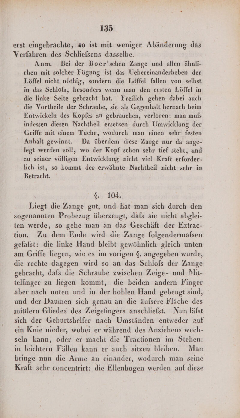 erst eingebrachte, so ist mit weniger Abänderung das Verfahren des Schliefsens dasselbe. Anm. Bei der Boer’schen Zange und allen ähnli- chen mit solcher Fügung ist das Uebereinanderbeben der Löffel nicht nöthig, sondern die Löffel fallen von selbst in das Schlofs, besonders wenn man den ersten Löffel in die linke Seite gebracht hat. Freilich gehen dabei auch die Vortheile der Schraube, sie als Gegenhalt hernach beim Entwickeln des Kopfes zu gebrauchen, verloren: man muls indessen diesen Nachtheil ersetzen durch Umwicklung der Griffe mit einem Tuche, wodurch man einen sehr festen Anhalt gewinst. Da überdem diese Zange nur da ange- legt werden soll, wo der Kopf schon sehr tief steht, und zu seiner völligen Entwicklung nicht viel Kraft erforder- lich ist, so kommt der erwähnte Nachtheil nicht sehr in Betracht. $.. 104. Liegt die Zange gut, und hat man sich durch den sogenannten Probezug überzeugt, dafs sie nicht abglei- ten werde, so gehe man an das Geschäft der Exirac- tion. Zu dem Ende wird die Zange folgendermalsen gefalst: die linke Hand bleibt gewöhnlich gleich unten am Griffe liegen, wie es im vorigen $. angegeben wurde, die rechte dagegen wird so an das Schlofs der Zange gebracht, dals die Schraube zwischen Zeige- und Mit- telfinger zu liegen kommt, die beiden andern Finger aber nach unten und ın der hohlen Hand gebeugt sind, und der Daumen sich genau an die äulsere Fläche des ınitllern Gliedes des Zeigefingers anschliefst. Nun läfst sich der Geburtshelfer nach Umständen entweder auf ein Knie nieder, wobei er während des Anziehens wech- seln kann, oder er macht die Tractionen ım Stehen: in leichtern Fällen kann er auch sitzen bleiben. Man bringe nun die Arme an einander, wodurch man seine Kraft sehr concentrirt: die Ellenbogen werden auf diese