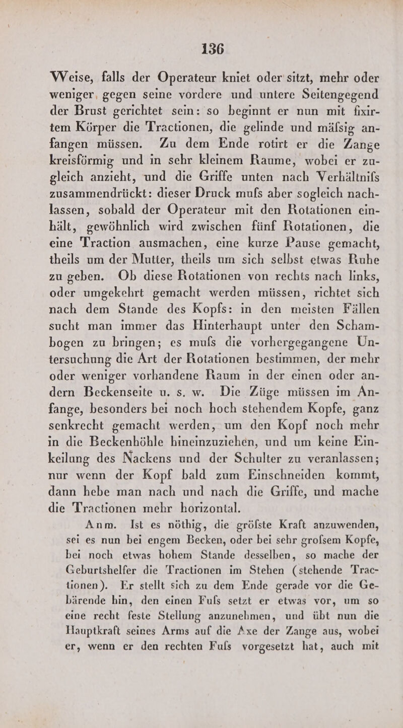 Weise, falls der Operateur kniet oder'sitzt, mehr oder weniger, gegen seine vordere und untere Seitengegend der Brust gerichtet sein: so beginnt er nun mit fixir- tem Körper die Tractionen, die gelinde und mäfsig an- fangen müssen. Zu dem Ende rotirt er die Zange kreisförmig und in sehr kleinem Raume, wobei er zu- gleich anzieht, und die Griffe unten nach Verhältnifs zusammendrückt: dieser Druck mufs aber sogleich nach- lassen, sobald der Operateur mit den Rotationen ein- hält, gewöhnlich wird zwischen fünf Rotationen, die eine Traction ausmachen, eine kurze Pause gemacht, theils um der Mutter, theils um sich selbst etwas Ruhe zu geben. Ob diese Rotationen von rechts nach links, oder umgekehrt gemacht werden müssen, richtet sich nach dem Stande des Kopfs: ın den meisten Fällen sucht man immer das Hinterhaupt unter den Scham- bogen zu bringen; es mufs die vorhergegangene Un- tersuchung die Art der Rotationen bestimmen, der mehr oder weniger vorhandene Raum in der einen oder an- dern Beckenseite u. s. w. Die Züge müssen im Än- fange, besonders bei noch hoch stehendem Kopfe, ganz senkrecht gemacht werden, um den Kopf noch mehr in die Beckenhöhle hineinzuziehen, und um keine Eın- keilung des Nackens und der Schulter zu veranlassen; nur wenn der Kopf bald zum Einschneiden kommt, dann hebe man nach und nach die Griffe, und mache die Tractionen mehr horizontal. Anm. Ist es nöthig, die grölste Kraft anzuwenden, sei es nun bei engem Becken, oder bei sehr grofsem Kopfe, bei noch etwas hohem Stande desselben, so mache der Geburtshelfer die Tractionen im Stehen (stehende Trac- tionen). Er stellt sich zu dem Ende gerade vor die Ge- bärende hin, den einen Fuls setzt er etwas vor, um so eine recht feste Stellung anzunehmen, und übt nun die Hauptkraft seines Arms auf die Axe der Zange aus, wobei er, wenn er den rechten Fuls vorgesetzt hat, auch mit