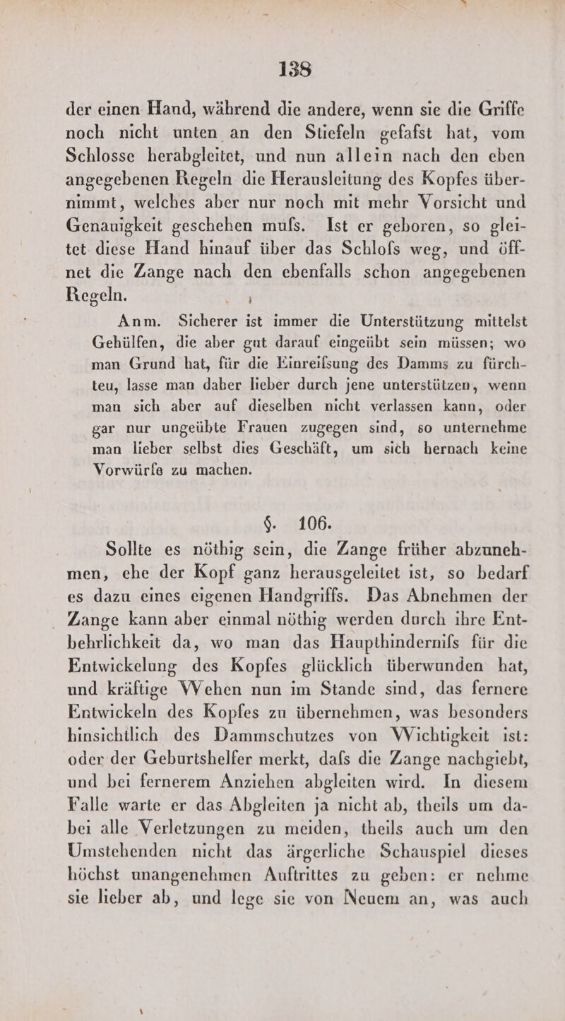 158 der einen Hand, während die andere, wenn sie die Griffe noch nicht unten an den Stiefeln gefafst hat, vom Schlosse herabgleitet, und nun allein nach den eben angegebenen Kegeln die Herausleitung des Kopfes über- nimmt, welches aber nur noch mit mehr Vorsicht und Genauigkeit geschehen mufs. Ist er geboren, so glei- tet diese Hand hinauf über das Schlofs weg, und öff- net die Zange nach den ebenfalls schon angegebenen Regeln. Dr, Anm. Sicherer ist immer die Unterstützung mittelst Gehülfen, die aber gut darauf eingeübt sein müssen; wo man Grund hat, für die Einreilsung des Damms zu fürch- teu, lasse man daber lieber durch jene unterstützen, wenn man sich aber auf dieselben nicht verlassen kann, oder gar nur ungeübte Frauen zugegen sind, so unternehme man lieber selbst dies Geschäft, um sich hernach keine Vorwürfe zu machen. $. 106. Sollte es nöthig sein, die Zange früher abzuneh- men, ehe der Kopf ganz herausgeleitet ıst, so bedarf es dazu eines eigenen Handgriffs. Das Abnehmen der Zange kann aber einmal nöthig werden durch ihre Ent- behrlichkeit da, wo man das Haupthindernifs für die Entwickelung des Kopfes glücklich überwunden hat, und kräftige WVehen nun im Stande sind, das fernere Entwickeln des Kopfes zu übernehmen, was besonders hinsichtlich des Dammschutzes von Wichtigkeit ist: oder der Geburtshelfer merkt, dafs die Zange nachgiebt, und beı fernerem Anziehen abgleiten wird. In diesem Falle warte er das Abgleiten ja nıcht ab, theils um da- bei alle Verletzungen zu meiden, theils auch um den Umstehenden nicht das ärgerliche Schauspiel dieses höchst unangenehmen Aufirittes zu geben: er nehme sie lieber ab, und lege sie von Neuem an, was auch