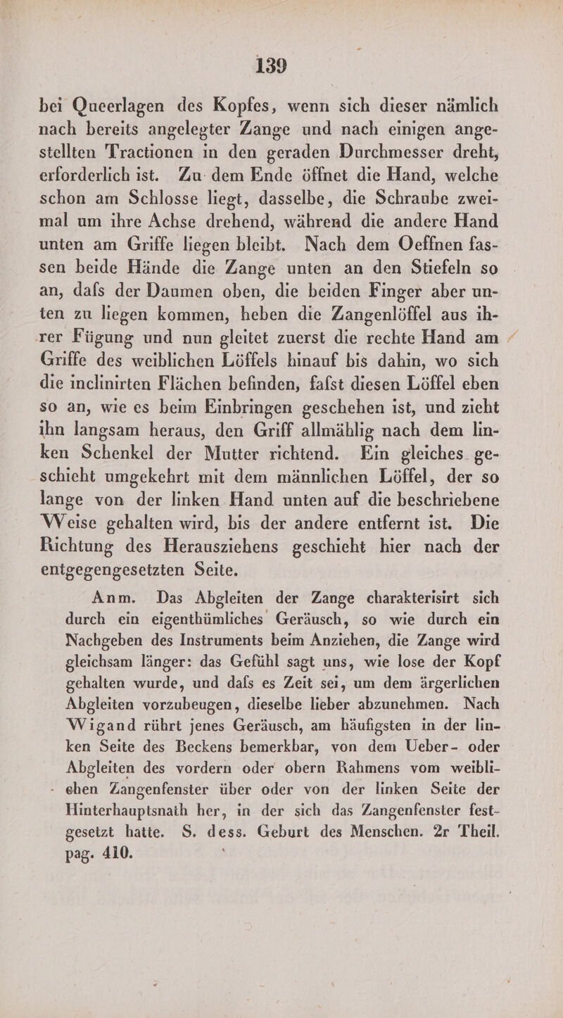 bei Queerlagen des Kopfes, wenn sich dieser nämlich nach bereits angelegter Zange und nach einigen ange- stellten Tractionen in den geraden Durchmesser dreht, erforderlich ist. Zu: dem Ende öffnet die Hand, welche schon am Schlosse liegt, dasselbe, die Schraube zwei- mal um ihre Achse drehend, während die andere Hand unten am Griffe liegen bleibt. Nach dem Oeffnen fas- sen beide Hände die Zange unten an den Stiefeln so an, dafs der Daumen oben, die beiden Finger aber un- ien zu liegen kommen, heben die Zangenlöffel aus ih- rer Fügung und nun gleitet zuerst die rechte Hand am / Griffe des weiblichen Löffels hinauf bis dahin, wo sich die inclinirten Flächen befinden, fafst diesen Löffel eben so an, wie es beim Einbringen geschehen ist, und zieht ihn langsam heraus, den Griff allmählig nach dem lin- ken Schenkel der Mutter richtend. Ein gleiches. ge- schieht umgekehrt mit dem männlichen Löffel, der so lange von der linken Hand unten auf die beschriebene Weise gehalten wird, bis der andere entfernt ist. Die Richtung des Herausziehens geschieht hier nach der entgegengesetzten Seite. Anm. Das Abgleiten der Zange charakterisirt sich durch ein eigenthümliches Geräusch, so wie durch ein Nachgeben des Instruments beim Anziehen, die Zange wird gleichsam länger: das Gefühl sagt uns, wie lose der Kopf gehalten wurde, und dafs es Zeit sei, um dem ärgerlichen Abgleiten vorzubeugen, dieselbe lieber abzunehmen. Nach Wigand rührt jenes Geräusch, am häufigsten in der lin- ken Seite des Beckens bemerkbar, von dem Ueber- oder Abgleiten des vordern oder obern Rahmens vom weibli- - ehen Zangenfenster über oder von der linken Seite der Hinterhauptsnaih her, in der sich das Zangenfenster fest- gesetzt hatte. S. dess. Geburt des Menschen. 2r Theil. pag- 4i0.