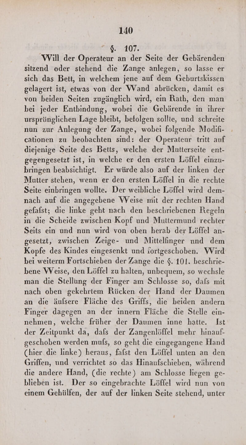 107: Will der Operateur an der Seite der Gebärenden sitzend oder stehend die Zange anlegen, so lasse er sich das Bett, in welchem jene auf dem Geburtskissen gelagert ist, etwas von der Wand abrücken, damit es von beiden Seiten zugänglich wird, ein Rath, den man bei jeder Entbindung, wobei die Gebärende ın ihrer ursprünglichen Lage bleibt, befolgen sollte, und schreite nun zur Anlegung der Zange, wobei folgende Modifi- cationen zu beobachten sind: der Operatenr tritt auf diejenige Seite des Betts, welche der Mutterseite ent- gegengesetzt ıst, in welche er den ersten Löffel einzu- bringen beabsichtigt. Er würde also auf der linken der Mutter stehen, wenn er den ersten Löffel in die rechte Seite einbringen wollte. Der weibliche Löffel wird dem- nach auf die angegebene VWVeise mit der rechten Hand gefafst; die linke geht nach den beschriebenen Regeln in die Scheide zwischen Kopf und Muttermund rechter Seits ein und nun wird von oben herab der Löffel an- gesetzt, zwischen Zeige- und Mittelfinger nnd dem Kopfe des Kindes eingesenkt und iortgeschoben. Wird bei weiterm Fortschieben der Zange die $. 101. beschrie- bene Weise, den Löffel zu halten, unbequem, so wechsle man die Stellung der Finger am Schlosse so, dafs mit nach oben gekehrtem Rücken der Hand der Daumen an die äufsere Fläche des Griffs, die beiden andern Finger dagegen an der innern Fläche die Stelle ein- nehmen, welche früher der Daumen inne hatte. Ist der Zeitpunkt da, dafs der Zangenlöffel mehr hinauf- geschoben werden mufs, so geht die eingegangene Hand (hier die linke) heraus, fafst den Löffel unten an den Griffen, und verrichtet so das Hinaufschieben, während die andere Hand, (die rechte) am Schlosse liegen ge- blieben ist. Der so eingebrachte Löffel wird nun von einem Gehülfen, der auf der linken Seite stehend, unter