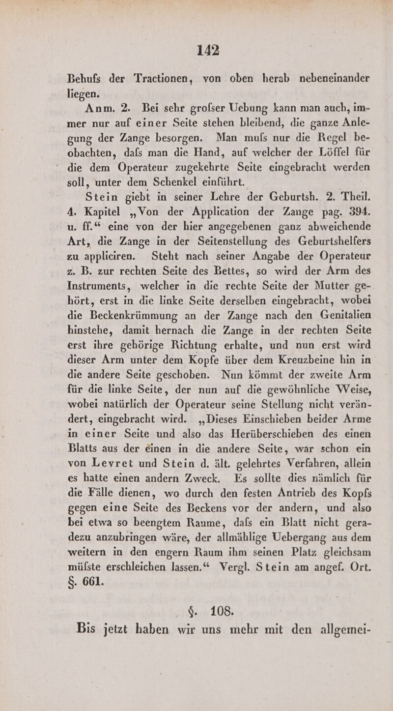 Behufs der Tractionen, von oben herab nebeneinander liegen. Anm. 2. Bei schr grofser Uebung kann man auch, im- mer nur auf einer Seite stehen bleibend, die ganze Anle- gung der Zange besorgen. Man muls nur die Regel be- obachten, dafs man die Hand, auf welcher der Löffel für ‘ die dem Öperateur zugekehrte Seite eingebracht werden soll, unter dem Schenkel einführt. Stein giebt in seiner Lehre der Geburtsh. 2. Theil. 4. Kapitel „Von der Application der Zange pag. 394. u. ff.“ eine von der hier angegebenen ganz abweichende Art, die Zange in der Seitenstellung des Geburtshelfers zu appliciıren. Steht nach seiner Angabe der Operateur z. B. zur rechten Seite des Bettes, so wird der Arm des Instruments, welcher in die rechte Seite der Mutter ge- hört, erst in die linke Seite derselben eingebracht, wobei die Beckenkrümmung an der Zange nach den Genitalien hinstehe, damit hernach die Zange in der rechten Seite erst ihre gehörige Richtung erhalte, und nun erst wird dieser Arm unter dem Kopfe über dem Kreuzbeine hin in die andere Seite geschoben. Nun kömmt der zweite Arm für die linke Seite, der nun auf die gewöhnliche Weise, wobei natürlich der Operateur seine Stellung nicht verän- dert, eingebracht wird. „Dieses Einschieben beider Arme in einer Seite und also das Herüberschieben des einen Blatts aus der einen in die andere Seite, war schon ein von Levret und Stein d. ält. gelehrtes Verfahren, allein es hatte einen andern Zweck. Es sollte dies nämlich für die Fälle dienen, wo durch den festen Antrieb des Kopfs gegen eine Seite .des Beckens vor der andern, und also bei etwa so beengtem Raume, dals ein Blatt nicht gera- dezu anzubringen wäre, der allmählige Uebergang aus dem weitern in den engern Raum ihm seinen Platz gleichsam mülste erschleichen lassen.“ Vergl. Stein am angef. Ort. $. 661. $. 108. Bis jetzt haben wir uns mehr mit den allgemei-