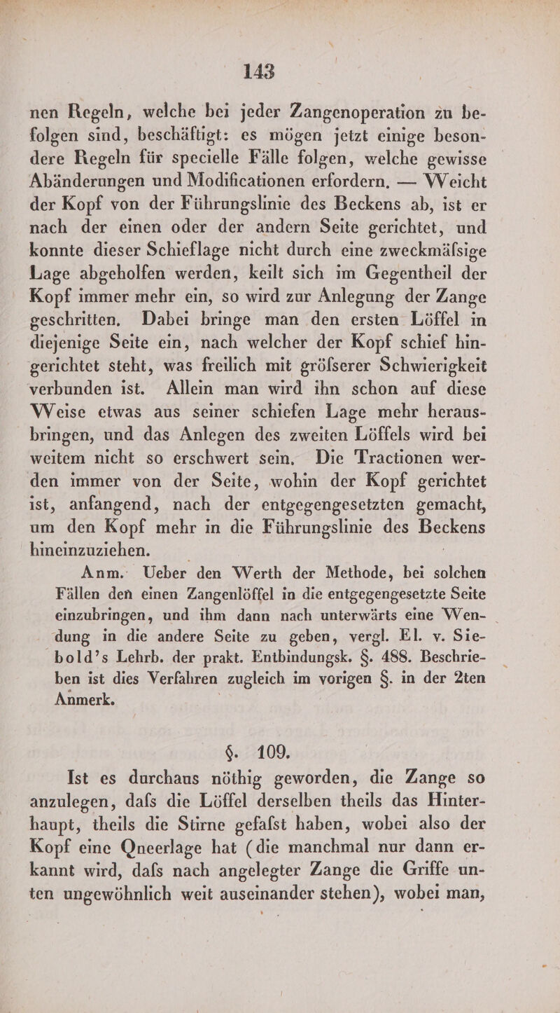 nen Regeln, welche bei jeder Zangenoperation zu be- folgen sind, beschäftigt: es mögen jetzt einige beson- dere Regeln für specielle Fälle folgen, welche gewisse Abänderungen und Modificationen erfordern, — Weicht der Kopf von der Führungslinie des Beckens ab, ist er nach der einen oder der andern Seite gerichtet, und konnte dieser Schieflage nicht durch eine zweckmäfsige Lage abgeholfen werden, keilt sich im Gegentheil der Kopf immer mehr ein, so wird zur Anlegung der Zange geschritten. Dabei bringe man den ersten Löffel ın diejenige Seite ein, nach welcher der Kopf schief hin- gerichtet steht, was freilich mit gröfserer Schwierigkeit verbunden ist. Alleın man wird ihn schon auf diese Weise etwas aus seiner schiefen Lage mehr heraus- bringen, und das Anlegen des zweiten Löffels wird bei weitem nicht so erschwert sein. Die Tractionen wer- den immer von der Seite, wohin der Kopf gerichtet ist, anfangend, nach der entgegengesetzten gemacht, um den Kopf mehr in die Führungslinie des Basen hineinzuziehen. Anm. Ueber den Werth der Methode, bei solchen Fällen den einen Zangenlöffel in die entgegengesetzte Seite einzubringen, und ihm dann nach unterwärts eine Wen- _ dung in die andere Seite zu geben, vergl. El. v. Sie- bold’s Lehrb. der prakt. Entbindungsk. 8. 488. Beschrie- ben ist dies Verfahren zugleich im vorigen $. in der 2ten Anmerk. $. 109. Ist es durchaus nöthig geworden, die Zange so anzulegen, dafs die Löffel derselben theils das Hinter- haupt, theils die Stirne gefalst haben, wobei also der Kopf eine Qneerlage hat (die manchmal nur dann er- kannt wird, dafs nach angelegter Zange die Griffe un- ten ungewöhnlich weit auseinander stehen), wobei man,