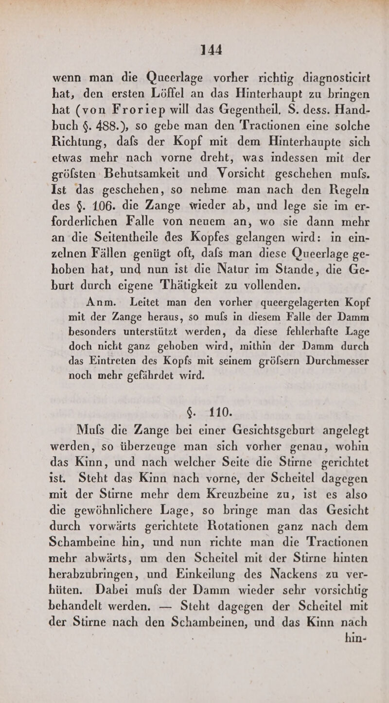 wenn man die Queerlage vorher richtig diagnosticirt hat, den ersten Löffel an das Hinterhaupt zu bringen hat (von Froriep will das Gegentheil. S. dess. Hand- buch $. 488.), so gebe man den 'Tractionen eine solche Richtung, dafs der Kopf mit dem Hinterhaupte sich etwas mehr nach vorne dreht, was indessen mit der grölsten Behutsamkeit und Vorsicht geschehen mufs. Ist das geschehen, so nehme. man nach den Regeln des $. 106. die Zange wieder ab, und lege sie im er- forderlichen Falle von neuem an, wo sie dann mehr an die Seitentheile des Kopfes gelangen wird: in ein- zelnen Fällen genügt oft, dafs man diese Qucerlage ge- hoben hat, und nun ist dıe Natur im Stande, die Ge- burt durch eigene Thätigkeit zu vollenden. Anm. Leitet man den vorher queergelagerten Kopf mit der Zange heraus, so muls in diesem Falle der Damm besonders unterstützt werden, da diese fehlerhafte Lage doch nicht ganz gehoben wird, mithin der Damm durch das Eintreten des Kopfs mit seinem gröfsern Durchmesser noch mehr gefährdet wird. $%. 110. Muls die Zange bei einer Gesichtsgeburt angelegt werden, so überzeuge man sich vorher genau, wohin das Kinn, und nach welcher Seite die Stirne gerichtet ist. Steht das Kinn nach vorne, der Scheitel dagegen mit der Stirne mehr dem Kreuzbeine zu, ıst es also die gewöhnlichere Lage, so bringe man das Gesicht durch vorwärts gerichtete Rotationen ganz nach dem Schambeine hin, und nun richte man die Tractionen mehr abwärts, um den Scheitel mit der Stirne hinten herabzubringen, und Einkeilung des Nackens zu ver- hüten. Dabei mufs der Damm wieder sehr vorsichüg behandelt werden. — Steht dagegen der Scheitel mit der Stirne nach den Schambeinen, und das Kinn nach | hin-