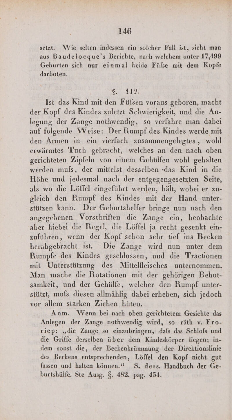 setzt. Wie selten indessen ein solcher Fall ist, sieht man aus Baudelocque’s Berichte, nach welchem unter 17,499 Geburten sich nur einmal beide Fülse mit dem Kopfe darboten. Se Ist das Kind mit den Füfsen voraus geboren, macht der Kopf des Kindes zuletzt Schwierigkeit, und die An- legung der Zange nothwendig, so verfahre man dabei auf folgende Weise: Der Rumpf des Kindes werde mit den Armen in cin vierfach zusammengelegtes , wohl erwärmtes Tuch gebracht, welches an den nach oben gerichteten Zipfeln von einem Gchülfen wohl gehalten werden mufs, der mittelst desselben -das Kind in die Höhe und jedesmal nach der entgegengesetzten Seite, als wo die Löffel eingeführt werden, hält, wobei er zu- gleich den Rumpf des Kindes mit der Hand unter- stützen kann. Der Geburtshelfer bringe nun nach den angegebenen Vorschriften die Zange ein, beobachte aber hiebei die Regel, die Löffel ja recht gesenkt eın- zuführen, wenn der Kopf schon sehr tief ins Becken herabgebracht ist. Die Zange wird nun unter dem Rumpfe des Kindes geschlossen, und die Tractionen mit Unterstützung des Mittelfleissches unternommen. Man mache die Rotationen mit der gehörigen Behut- samkeit, und der Gehülfe, welcher den Rumpf unter- stützt, muls diesen allmählıg dabei erheben, sich jedoch vor allem starken Ziehen hüten. Anm. Wenn bei nach oben gerichtetem Gesichte das Anlegen der Zange nothwendig wird, so räth v. Fro- riep: „die Zange so einzubringen, dafs das Schlofs und die Griffe derselben über dem Kindeskörper liegen; in- dem sonst die, der Beckenkrümmung der Direktionslinie des Beckens entsprechenden, Löffel den Kopf nicht gut fassen und halten können.“ S. dess. Handbuch der Ge- burtshülfe. Ste Ausg. $. 482. pag. 454.