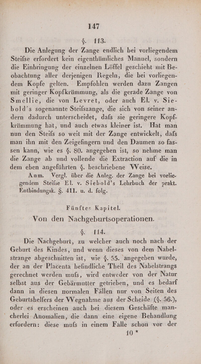 er Die Anlegung der Zange endlich bei vorliegendem Steifse erfordert kein eigenthümliches Manuel, sondern die Einbringung der einzelnen Löffel geschieht mit Be- obachtung aller derjenigen Kegeln, die bei vorliegen- dem Kopfe gelten. Empfohlen werden dazu Zangen ‚mit geringer Kopfkrümmung, als die gerade Zange von Smellie, die von Levret, oder auch EI. v. Sie- bold’s sogenannte Steilszange, die sich von seiner an- dern dadurch unterscheidet, dafs sie geringere Kopf- krümmung hat, und auch etwas kleiner ist. Hat man nun den Steils so weit mit der Zange entwickelt, dafs man ihn mit den Zeigefingern und den Daumen so fas- sen kann, wie es $. 80. angegeben ist, so nehme man die Zange ab und vollende die Extraction auf die ın dem eben angeführten $. beschriebene Weise. Anm. Vergl. über die Anleg. der Zange bei vorlie- gendem Steilse El. v. Sıebold’s Lehrbuch der prakt. Entbindungsk. $. 411. u. d. folg. Fünftes Kapitel. Von den Nachgeburtsoperationen. gr. «th Die Nachgeburt, zu welcher auch noch nach der Geburt des Kindes, und wenn dieses von dem Nabel- strange abgeschnitten ist, wie $. 55. angegeben wurde, der an der Placenta befindliche Theil des Nabelstrangs gerechnet werden mufs, wird entweder von der Natur selbst aus der Gebärmutter getrieben, und es bedarf dann in diesen normalen Fällen nur von Seiten des Geburtshelfers der Wegnahme aus der Scheide ($..56.), oder ‘es erscheinen auch bei diesem Geschäfte man- ' cherlei Anomalien, die dann eine eigene Behandlung erfordern: diese mufs in einem Falle schon vor der | 10 *