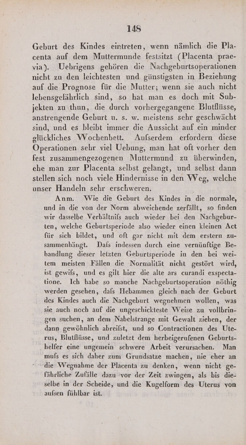Geburt des Kindes eintreten, wenn nämlich die Pla- centa auf dem Muttermunde fesisitzt (Placenta prae- via). ÜUebrigens gehören die Nachgeburtsoperationen nicht zu den leichtesten und günstigsten ın Beziehung auf die Prognose für die Mutter; wenn sie auch nicht lebensgefährlich sind, so hat man es doch mit Sub- jekten zu thun, die durch vorhergegangene Blutflüsse, anstrengende Geburt u. s. w. meistens sehr geschwächt sind, und es bleibt ımmer die Aussicht auf ein minder glückliches Wochenbeit. Aufserdem erfordern diese Operationen sehr viel Uebung, man hat oft vorher den fest zusammengezogenen Muttermund zu überwinden, ehe man zur Placenta selbst gelangt, und selbst dann stellen sich noch viele Hindernisse in den Weg, welche unser Handeln sehr erschweren. | Anm. Wie die Geburt des Kindes in die normale, und in die von der Norm abweichende zerfällt, so finden wir dasselbe Verbältnifs auch wieder bei den Nachgebur- ten, welche Geburtsperiode also wieder einen kleinen Act für sich bildet, und oft gar nicht mit dem erstern zu- sammenhängt. Dals indessen durch eine vernünftige Be- handlung dieser letzten Geburtsperiode in den bei wei- tem meisten Fällen die Normalität nicht gestört wird, ist gewils, und es gilt hier die alte ars curandi exspecta- tione. Ich habe so manche Nachgeburtsoperation nöthig werden gesehen, dals Hebammen gleich nach der Geburt des Kindes auch die Nachgeburt wegnehmen wollen, was sie auch noch auf die ungeschickteste Weise zu vollbrin- gen suchen, an dem Nabelstrange mit Gewalt ziehen, der dann gewöhnlich abreilst, und so Contractionen des Üte- rus, Blutflüsse, und zuletzt dem herbeigerufenen Geburts- helfer eine ungemein schwere Arbeit verursachen. Man muls es sich daher zum Grundsatze machen, nie eher an die Wegnahme der Placenta zu denken, wenn nicht ge- fährliche Zufälle dazu ‘vor der Zeit zwingen, als bis die- selbe in der Scheide, und die Kugelform des Uterus von aulsen fühlbar ist.