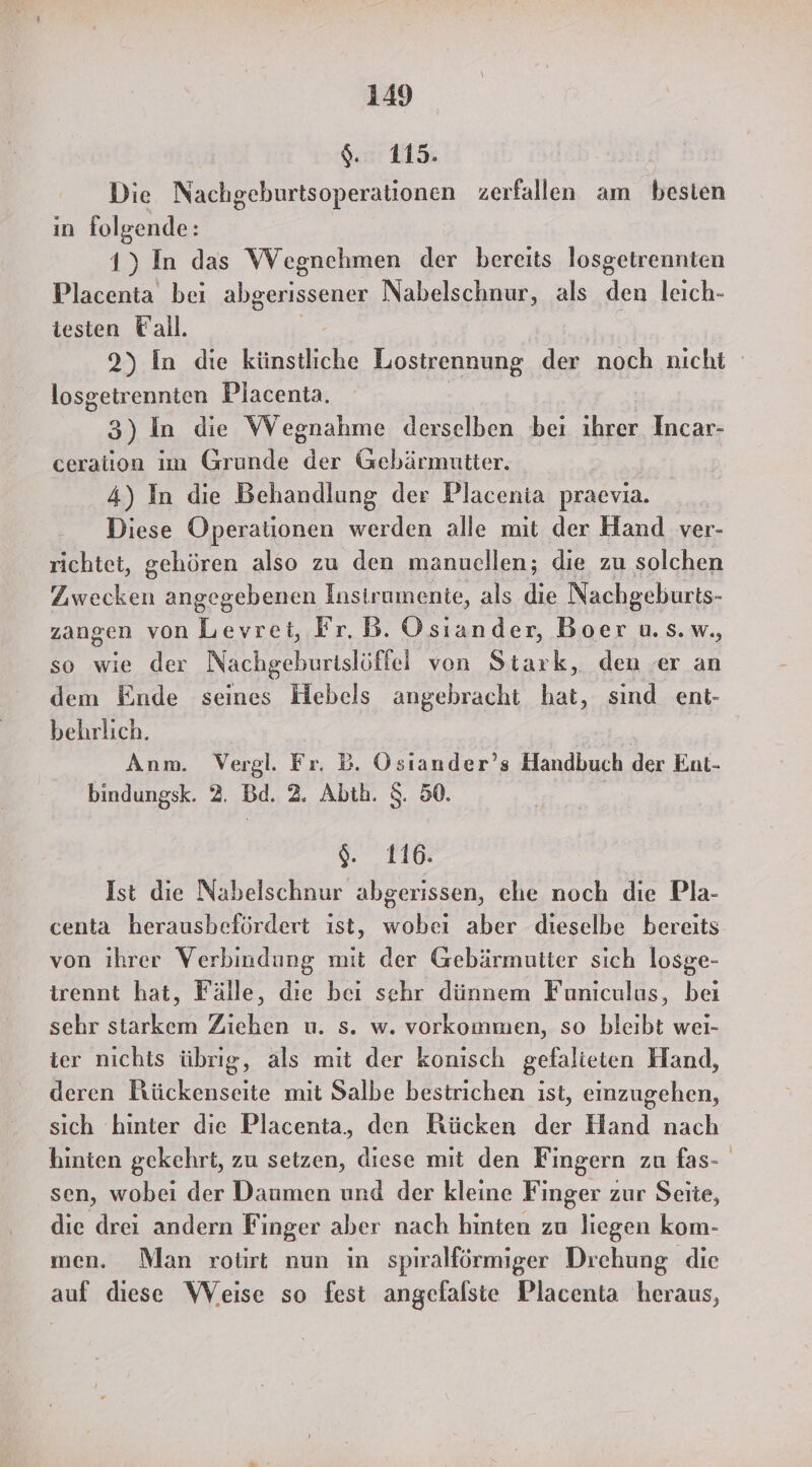gi HE Die Nachgeburtsoperationen zerfallen am besien in folgende: 1) In das Wegnehmen der bereits losgetrennten Placenta bei abgerissener Nabelschnur, als den leich- testen Vall. 2) In die künstliche Lostrennung der noch nicht losgetrennten Placenta. 3) In die Wegnahme derselben bei ihrer Incar- ceration im Grunde der Gebärmutter. 4) In die Behandlung der Placenia praevia. Diese Operationen werden alle mit der Hand ver- richtet, gehören also zu den manuellen; die zu solchen len angegebenen Instrumente, als n Nachgeburts- zangen von Levrei, Fr.B. Osiander, Boer u. s.w,, so wie der Nachgeburislöffel von Stark, den er an dem Ende seines Hebels angebracht hat, sind ent- behrlich. Anm. Vergl. Fr. Bb. Ösiander’s Handbuch der Ent- bindungsk. 2. Bd. 2. Abth. S. 50. S%. 110: Ist die Nabelschnur abgerissen, ehe noch die Pla- centa herausbefördert ıst, wobei aber dieselbe bereits von ihrer Verbindung mit der Gebärmutter sich losge- trennt hat, Fälle, die bei sehr dünnem Funiculus, bei sehr starkem Zichen u. s. w. vorkommen, so bleibt wei- ier nichts übrig, als mit der konisch gefalieten Hand, deren Rückenseite mit Salbe bestrichen ist, einzugehen, sich hinter die Placenta, den Rücken der Hand nach hinten gekehrt, zu setzen, diese mit den Fingern zu fas- sen, wobei der Daumen und der kleine Finger zur Seite, die drei andern Finger aber nach hinten zu liegen kom- men. Man rotirt nun in spiralförmiger Drehung die auf diese Weise so fest angefalste Placenta heraus,