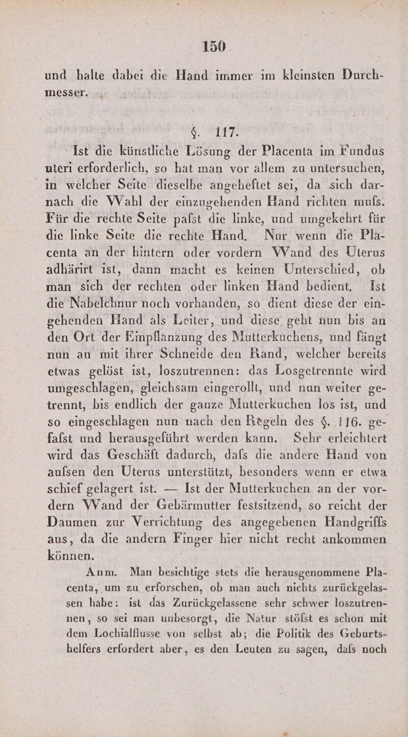 und halte dabei die Hand immer ım kleinsten Durch- messer. “ A ‘Ist die künstliche Lösung der Placenta im Fundus uteri erforderlich, so hat man vor allem zu untersuchen, in welcher Seite dieselbe angeheftet sei, da sich dar- nach die Wahl der einzugehenden Hand richten muls. Für die rechte Seite pafst die linke, und umgekehrt für die Iınke Seite die rechte Hand. Nur wenn die Pla- centa an der hintern oder vordern Wand des Uterus adhärırt ıst, dann macht es keinen Unterschied, ob man sich der rechten oder linken Hand bedient, Ist die Nabelchnur noch vorhanden, so dient diese der ein- gehenden Hand als Leiter, und diese geht nun bis an den Ort der Einpflanzung des Mutterkuchens, und fängt nun an mit ihrer Schneide den Hand, welcher bereits etwas gelöst ist, loszutrennen: das Losgetrennte wird umgeschlagen, gleichsam eingerollt, und nun weiter ge- trennt, bis endlich der ganze Mutterkuchen los ıst, und so eingeschlagen nun nach den Kegeln des $. 116. ge- falst und herausgeführt werden kann. Sehr erleichtert wird das Geschäft dadurch, dafs die andere Hand von auflsen den Uterus unterstützt, besonders wenn er etwa schief gelagert ıst: — Ist der Mutterkuchen an der vor- dern Wand der Gebärmutter festsitzend, so reicht der Daumen zur Verrichtung des angegebenen Handgriffs aus, da die andern Finger hier nicht recht ankommen können. Anm. Man besichtige stets die herausgenommene Pla- centa, um zu erforschen, ob man auch nichts zurückgelas- sen habe: ist das Zurückgelassene sehr schwer loszutren- nen, so sei man unbesorgt, die Natur stölst es schon mit dem Lochialflusse von selbst ab; die Politik des Geburts- helfers erfordert aber, es den Leuten zu sagen, dals noch
