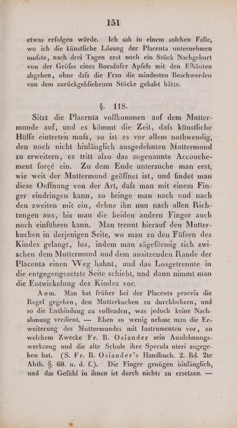 etwas erfolgen würde. Ich sah in einem solchen Falle, wo ich die künstliche Lösung der Placenta unternehmen mulste, nach drei Tagen erst noch ein Stück Nachgeburt von der Gröfse eines Borsdofer Apfels mit den Fihäuten abgehen, ohne dafs die Frau die mindesten Beschwerden von dem zurückgebliebenen Stücke gehabt hätte. $. 118. D Sitzt die Placenta vollkommen auf dem Mutter- munde auf, und es kömmt die Zeit, dafs künstliche Hülfe eintreten muls, so ist es vor allem nothwendig, den noch nicht hinlänglich ausgedehnten Muttermund zu erweitern, es tritt also das sogenannte Accouche- ment force em. Zu dem Ende untersuche man erst, wie weit der Muttermund geöffnet ist, und findet man diese Oefinung von der Art, dafs man mit einem Fin- ger eindringen kann, so bringe man nach und nach den zweiten mit ein, Jehne ıhn nun nach allen Rich- tungen aus, bis man die beiden andern Finger auch noch einführen kann. Man trennt hierauf den Mutter- kuchen in derjenigen Seite, wo man zu den Fülsen des Kindes gelangt, los, indem man sägeförmig sich zwi- schen dem Muttermund und dem ansitzenden Rande der Placenta einen WVeg bahnt, und das Losgetrennte in die entgegengeseizte Seite schiebt, und dann nimmt man die Entwickelung des Kindes vor. Anm. Man hat früher bei der Placenta praevia die Regel gegeben, den Mutterkuchen zu durchbohren, und so die Entbindung zu vollenden, was jedoch keine Nach- ahmung verdient. — Eben so wenig nehme man die Er- weiterung des Muttermundes mit Instrumenten vor, zu welchem Zwecke Fr. B. Osiander sein Ausdehnungs- werkzeug und die alte Schule ihre Specula uteri angege- ben hat. (S. Fr. B. Osiander’s Handbuch. 2. Bd. 2te Abth. 8. 60. u. d. f.). Die Finger genügen hinlänglich, und das Gefühl in ıhnen ist durch nichts zu ersetzen. —
