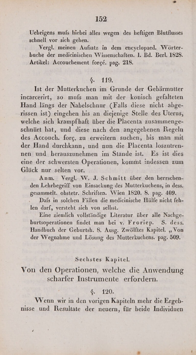 Uebrigens muls hiebei alles wegen des heftigen Blutflusses schnell vor sich gehen. Vergl. meinen Aufsatz in dem encyclopaed. Wörter- buche der medicinischen Wissenschaften. 1. Bd. Berl. 1828. Artikel: Accouchement forge. pag. 218. rel: Ist der Mutterkuchen im Grunde der Gebärmutter incarcerirt, so mufs man mit der konisch gefalteten Hand längs der Nabelschnur (Falls diese nicht abge- rissen ist) eingehen bis an diejenige Stelle des Üterus, welche sich krampfhaft über die Placenta zusammenge- schnürt hat, und diese nach den angegebenen Regeln des Accouch. forg. zu erweitern suchen, bis man mit der Hand durchkann, und nun die Placenta loszutren- nen und herauszunehmen im Stande ıst. Es ist dies eine der schwersten Operationen, kommt indessen zum Glück nur selten vor. Anm. Vergl. W. J. Schmitt über den herrschen- den Lehrbegriff von Einsackung des Mutterkuchens, ın dess. gesammelt. obstetr. Schriften. Wien 1820. 8. pag. 409. Dafs in solchen Fällen die medicinische Hülfe nicht feh- len darf, versteht sich von selbst. Eine ziemlich vollständige Literatur über alle Nachge- burtsoperationen findet man bei v. Froriep. S. dess. Handbuch der Geburtsh. 8. Ausg. Zwölftes Kapitel. „Von der Wegnahme und Lösung des Mutterkuchens. pag. 509. Sechstes Kapitel. Von den Operationen, welche die Anwendung scharfer Instrumente erfordern. %. 120. Wenn wir in den vorigen Kapiteln mehr die Ergeb- nısse und Resultate der neuern, für beide Individuen