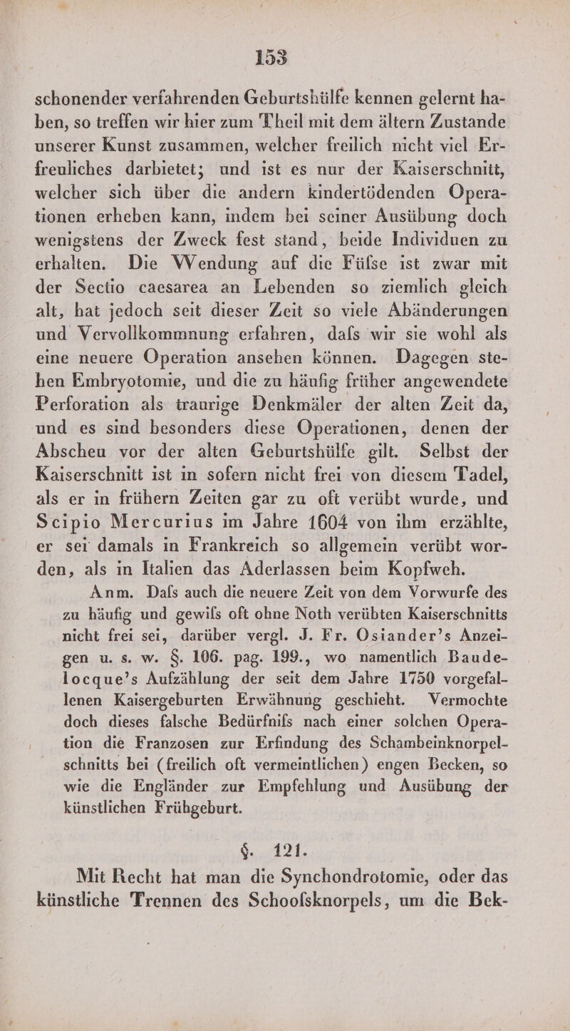 schonender verfahrenden Geburtshülfe kennen gelernt ha- ben, so treffen wir hier zum Theil mit dem ältern Zustande unserer Kunst zusammen, welcher freilich nicht viel Er- freuliches darbietet; und ıst es nur der Kaiserschniit, welcher sich über die andern kindertödenden Opera- tionen erheben kann, indem bei seiner Ausübung doch wenigstens der Zweck fest stand, beide Individuen zu erhalten. Die Wendung auf die Fülse ist zwar mit der Sectio caesarea an Lebenden so ziemlich gleich alt, hat jedoch seit dieser Zeit so viele Abänderungen und Vervollkommnung erfahren, dafs wir sie wohl als eine neuere Operation ansehen können. Dagegen. ste- hen Embryotomie, und die zu häufig früher angewendete Perforation als traurige Denkmäler der alten Zeit da, und es sind besonders diese Operationen, denen der Abscheu vor der alten Geburtshülfe gilt. Selbst der Kaiserschnitt ist in sofern nicht frei von diesem Tadel, als er in frühern Zeiten gar zu oft verübt wurde, und Scipio Mercurius im Jahre 1604 von ihm erzählte, ' er sei damals in Frankreich so allgemein verübt wor- den, als in Italien das Aderlassen beim Kopfweh. Anm. Dafs auch die neuere Zeit von dem Vorwurfe des zu häufig und gewils oft ohne Noth verübten Kaiserschnitts nicht frei sei, darüber vergl. J. Fr. Osiander’s Anzei- gen u. s. w. $. 106. pag. 199., wo namentlich Baude- locque’s Aufzählung der seit dem Jahre 1750 vorgefal- lenen Kaisergeburten Erwähnung geschieht. Vermochte doch dieses falsche Bedürfnifs nach einer solchen Opera- tion die Franzosen zur Erfindung des Schambeinknorpel- schnitts bei (freilich oft vermeintlichen) engen Becken, so wie die Engländer zur Empfehlung und Ausübung der künstlichen Frühgeburt. | A a Mit Recht hat man die Synchondrotomie, oder das künstliche Trennen des Schoolsknorpels, um die Bek-