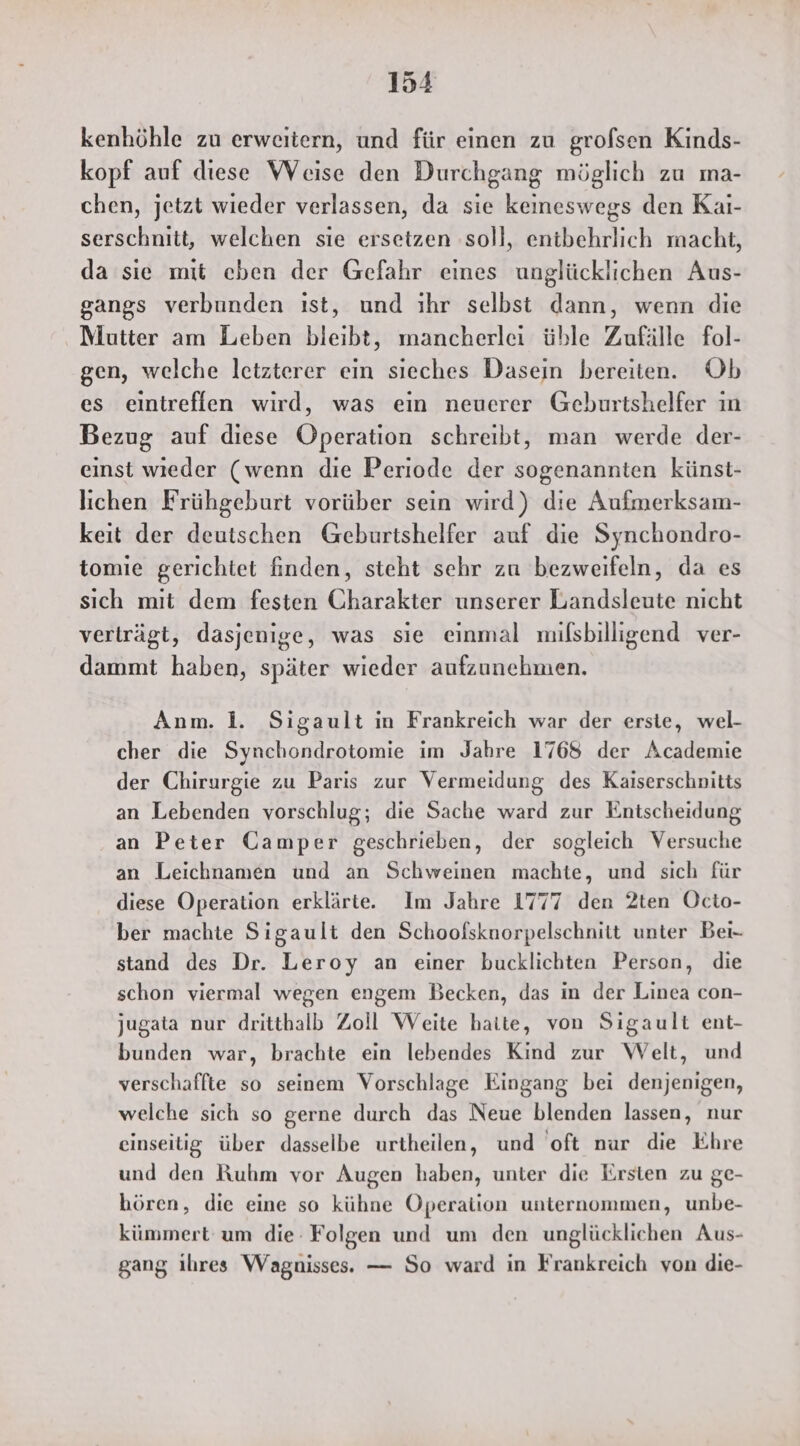 kenhöhle zu erweitern, und für einen zu grofsen Kinds- kopf auf diese Weise den Durchgang möglich zu ma- chen, jetzt wieder verlassen, da sie keineswegs den Kai- serschnitt, welchen sie ersetzen ‚soll, entbehrlich macht, da sie mit cben der Gefahr eines unglücklichen Aus- gangs verbunden ıst, und ihr selbst dann, wenn die Mutter am Leben bleibt, mancherlei üble Zufälle fol- gen, welche letzterer ein sieches Dasein bereiten. Ob es eintreffen wird, was ein neuerer Geburtshelfer ın Bezug auf diese Operation schreibt, man werde der- einst wieder (wenn die Periode der sogenannten künst- lichen Frühgeburt vorüber sein wird) die Aufmerksam- keit der deutschen Geburtshelfer auf die Synchondro- tomie gerichtet finden, steht sehr zu bezweifeln, da es sich mit dem festen Charakter unserer Landsleute nicht verträgt, dasjenige, was sie einmal milsbilligend ver- dammt haben, später wieder aufzunehmen. Anm. li. Sigault in Frankreich war der erste, wel- cher die Synchondrotomie im Jahre 1768 der Academie der Chirurgie zu Paris zur Vermeidung des Kaiserschnitts an Lebenden vorschlug; die Sache ward zur Entscheidung an Peter Gamper geschrieben, der sogleich Versuche an Leichnamen und an Schweinen machte, und sich für diese Operation erklärte. Im Jahre 1777 den 2ten Octo- ber machte Sigault den Schoofskuorpelschnitt unter Bei- stand des Dr. Leroy an einer bucklichten Person, die schon viermal wegen engem Becken, das in der Linea con- jugata nur dritthalb Zoll Weite halte, von Sigault ent- bunden war, brachte ein lebendes Kind zur Welt, und verschaffte so seinem Vorschlage Eingang bei denjenigen, welche sich so gerne durch das Neue blenden lassen, nur einseitig über dasselbe urtheilen, und oft nur die Ehre und den Ruhm vor Augen haben, unter die Ersten zu ge- hören, die eine so kühne Operation unternommen, unbe- kümmert: um die: Folgen und um den unglücklichen Aus- gang ihres Wagnisses. — So ward in Frankreich von die-