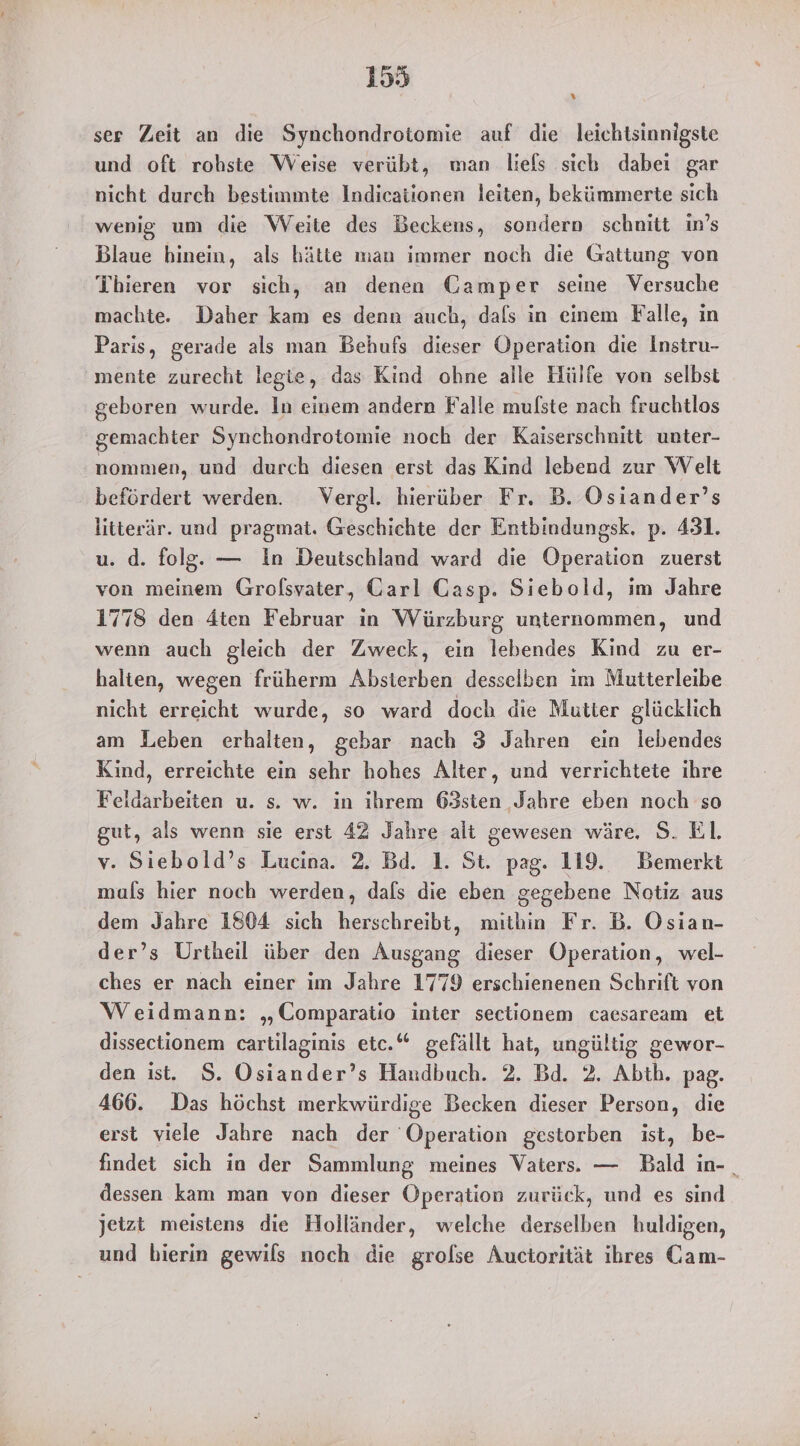 ser Zeit an die Synchondrotomie auf die leichtsinnigste und oft rohste Weise verübt, man liefs sich dabei gar nicht durch bestimmte Indicationen leiten, bekümmerte sich wenig um die Weite des Beckens, sondern schnitt in’s Blaue hinein, als hätte man immer noch die Gattung von TÜbieren vor sich, an denen Camper seine Versuche machte. Daher kam es denn auch, dals in einem Falle, in Paris, gerade als man Behufs dieser Operation die Instru- mente zurecht legte, das Kind ohne alle Hülfe von selbst geboren wurde. In einem andern Falle mulste nach fruchtlos gemachter Synchondrotomie noch der Kaiserschnitt unter- nommen, und durch diesen erst das Kind lebend zur Welt befördert werden. Vergl. hierüber Fr. B. Osiander’s litterär. und pragmat. Geschichte der Entbindungsk. p. 431. u. d. folg. — In Deutschland ward die Operation zuerst von meinem Grofsyater, Carl Gasp. Siebold, im Jahre 1778 den 4ten Februar in Würzburg unternommen, und wenn auch gleich der Zweck, ein lebendes Kind zu er- halten, wegen früherm Absterben desselben im Mutterleibe nicht erreicht wurde, so ward doch die Mutter glücklich am Leben erhalten, gebar nach 3 Jahren ein lebendes Kind, erreichte ein sehr hohes Alter, und verrichtete ihre Feidarbeiten u. s. w. in ihrem 63sten ‚Jahre eben noch so gut, als wenn sie erst 42 Jahre alt gewesen wäre. S. El. v. Siebold’s Lucina. 2. Bd. 1. St. pag. 119. Bemerkt muls hier noch werden, dals die eben gegebene Notiz aus dem Jahre 1804 sich herschreibt, mithin Fr. B. Osian- der’s Urtheil über den Ausgang dieser Operation, wel- ches er nach einer im Jahre 1779 erschienenen Schrift von Weidmann: „Comparatio inter sectionem caesaream et dissectionem cartilaginis etc.“ gefällt hat, ungültig gewor- den ist. S. Osiander’s Handbuch. 2. Bd. 2. Abth. pag. 466. Das höchst merkwürdige Becken dieser Person, die erst viele Jahre nach der Operation gestorben ist, be- findet sich in der Sammlung meines Vaters. — Bald in-. dessen kam man von dieser Operation zurück, und es sind jetzt meistens die Holländer, welche derselben huldigen, und bierin gewils noch die grolse Auctorität ihres Cam-