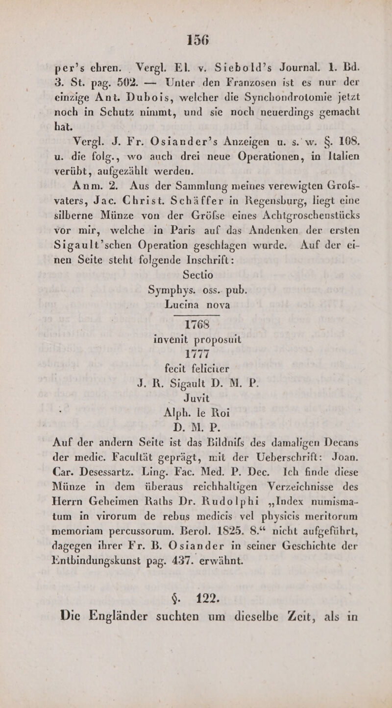 per’s ehren. . Vergl. El. v. Siebold’s Journal. 1. Bd. 3. St. pag. 502. — Unter den Franzosen ist es nur der einzige Ant. Dubois, welcher die Synchondrotomie jetzt noch in Schutz ninımt, und sie noch neuerdings gemacht hat. Vergl. J. Fr. Osiander’s Anzeigen u. s. w. $. 108. u. die folg., wo auch drei neue Operationen, in Italien verübt, aufgezählt werden. Anm. 2. Aus der Sammlung meines verewigten Grols- vaters, Jac. Christ. Schäffer in Regensburg, liegt eine silberne Münze von der Grölse eines Achtgroschenstücks vor mir, welche in Paris auf das Andenken. der ersten Sigault’schen Operation geschlagen wurde. Auf der ei- nen Seite steht folgende Inschrift: Sectio Symphys. oss.. pub. Lucina nova 1768 invenit proposuit 1777 fecit feliciier J. R. Sigault D. M. P. - Juvit Alph. le Roi DPF: Auf der andern Seite ist das Bildnifs des damaligen Decans der medic. Facultät geprägt, mit der Ueberschrift: Joan. Car. Desessartz. Ling. Fac. Med. P. Dec. Ich finde diese Münze in dem überaus reichhaltigen Verzeichnisse des Herrn Geheimen Raths Dr. Rudolphi „Index numisma- tum in virorum de rebus medicis vel physicis meritorum memoriam percussorum. Berol. 1825. 8.“ nicht aufgeführt, dagegen ihrer Fr. B. Osiander in seiner Geschichte der Entbindungskunst pag. 437. erwähnt. $. 122. Die Engländer suchten um dieselbe Zeit, als ın