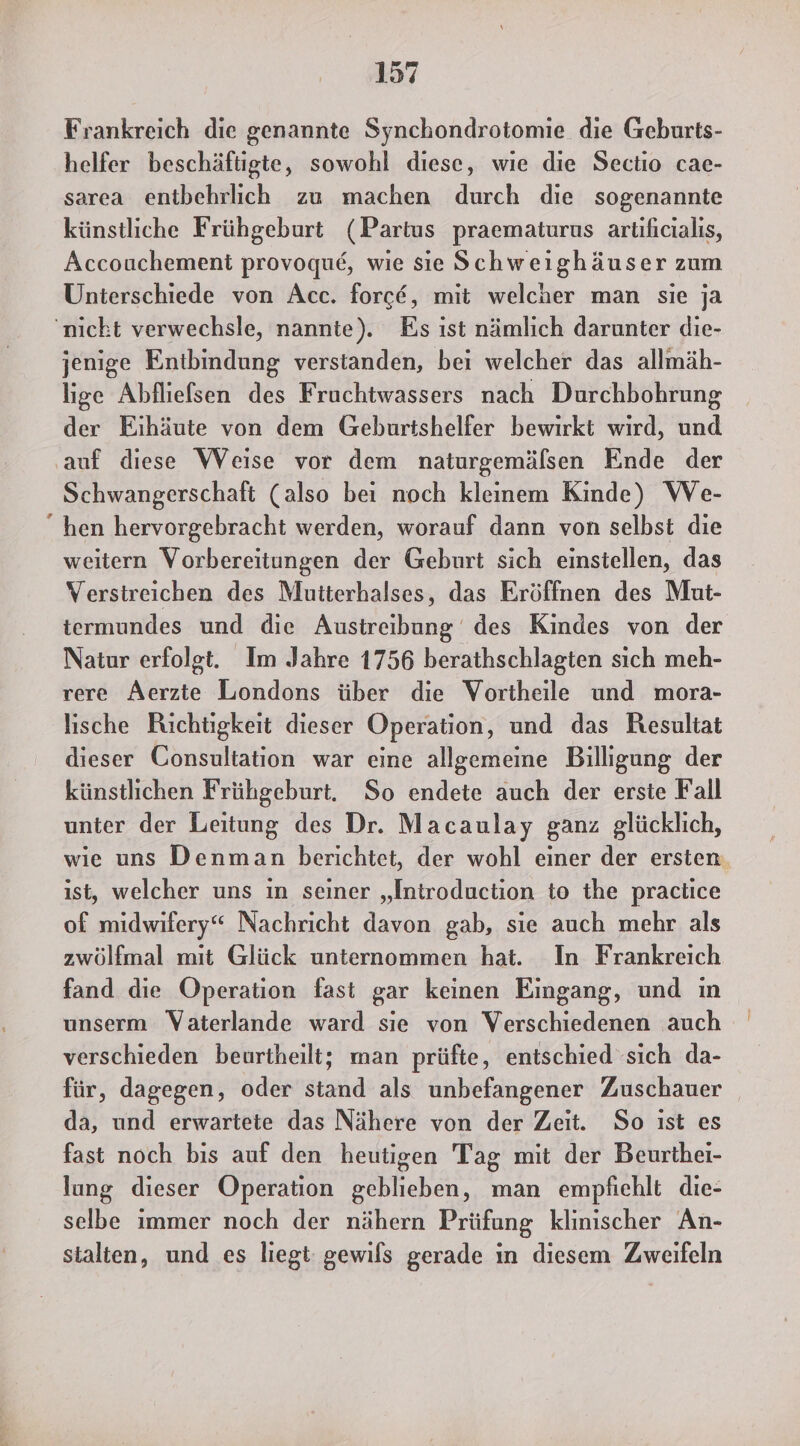 Frankreich die genannte Synchondrotomie die Geburts- helfer beschäftigte, sowohl diese, wie die Sectio cae- sarea entbehrlich zu machen durch die sogenannte künstliche Frühgeburt (Partus praematurus artıficialıs, Accouchement provoque, wie sie Schweighäuser zum Unterschiede von Acc. force, mit welcher man sie ja ‚nicht verwechsle, nannte). Es ıst nämlich darunter die- jenige Entbindung verstanden, bei welcher das allmäh- lige Abfliefsen des Fruchtwassers nach Durchbohrung der Eihäute von dem Geburtshelfer bewirkt wird, und ‚auf diese Weise vor dem naturgemälsen Ende der Schwangerschaft (also bei noch kleinem Kinde) We- “hen hervorgebracht werden, worauf dann von selbst die weitern Vorbereitungen der Geburt sich einstellen, das Verstreichen des Mutterhalses, das Eröffnen des Mut- termundes und die Ausireibung des Kindes von der Natur erfolgt. Im Jahre 1756 berathschlagten sich meh- rere Aerzte Londons über die Vortheile und mora- Iische Richtigkeit dieser Operation, und das Resultat dieser Consultation war eine allgemeine Billigung der künstlichen Frühgeburt. So endete auch der erste Fall unter der Leitung des Dr. Macaulay ganz glücklich, wie uns Denman berichtet, der wohl einer der ersten. ist, welcher uns in seiner „Introduction to the practice of midwifery“ Nachricht davon gab, sie auch mehr als zwölfmal mıt Glück unternommen hat. In Frankreich fand die Operation fast gar keinen Eingang, und in unserm Vaterlande ward sie von Verschiedenen auch verschieden beurtheilt; man prüfte, entschied sich da- für, dagegen, oder stand als unbefangener Zuschauer da, und erwartete das Nähere von der Zeit. So ıst es fast noch bis auf den heutigen Tag mit der Beurthei- lung dieser Operation geblieben, man empfiehlt die- selbe ımmer noch der nähern Prüfung klinischer An- stalten, und es liegt: gewils gerade ın diesem Zweifeln
