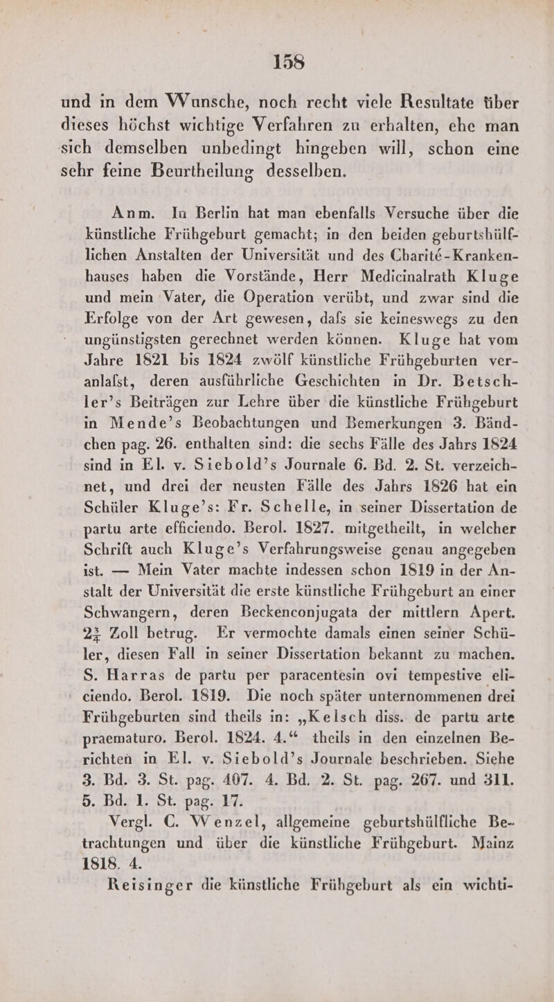 und ın dem Wünsche, noch recht viele Resultate tiber dieses höchst wichtige Verfahren zu erhalten, ehe man sich demselben unbedingt hingeben will, schon eine sehr feine Beurtheilung desselben. Anm. In Berlin hat man ebenfalls Versuche über die künstliche Frühgeburt gemacht; in den beiden geburtshülf- lichen Anstalten der Universität und des Charit@-Kranken- hauses haben die Vorstände, Herr Medicinalraih Kluge und mein ‘Vater, die Operation verübt, und zwar sind die Erfolge von der Art gewesen, dafs sie keineswegs zu den ungünstigsten gerechnet werden können. Kluge hat vom Jahre 1821 bis 1824 zwölf künstliche Frühgeburten ver- anlalst, deren ausführliche Geschichten in Dr. Betsch- ler’s Beiträgen zur Lehre über die künstliche Frühgeburt in Mende’s Beobachtungen und Bemerkungen 3. Bänd- chen pag. 26. enthalten sind: die sechs Fälle des Jahrs 1824 sind in El. v. Siebold’s Journale 6. Bd. 2. St. verzeich- net, und drei der neusten Fälle des Jahrs 1826 hat ein Schüler Kluge’s: Fr. Schelle, in seiner Dissertation de partu arte efficiendo. Berol. 1827. mitgetheilt, in welcher Schrift auch Kluge’s Verfahrungsweise genau angegeben ist. — Mein Vater machte indessen schon 1819 in der An- stalt der Universität die erste künstliche Frühgeburt an einer Schwangern, deren Beckenconjugata der mittlern Apert. 23 Zoll betrug. Er vermochte damals einen seiner Schü- ler, diesen Fall in seiner Dissertation bekannt zu machen. S. Harras de partu per paracentesin ovi tempestive eli- ‘ ciendo. Berol. 1819. Die noch später unternommenen drei Frühgeburten sind theils in: „Kelsch diss. de partu arte praematuro. Berol. 1824. 4.“ theils in den einzelnen Be- richten in El. v. Siebold’s Journale beschrieben. Siehe 3. Bd. 3. St. pag. 407. 4. Bd. 2. St. pag. 267. und 311. 5. Bd. 1. St. pag. 17. Vergl. ©. Wenzel, allgemeine geburtshülfliche Be- trachtungen und über die künstliche Frühgeburt. Mainz 1818. 4. Reisinger die künstliche Frühgeburt als ein wichti-