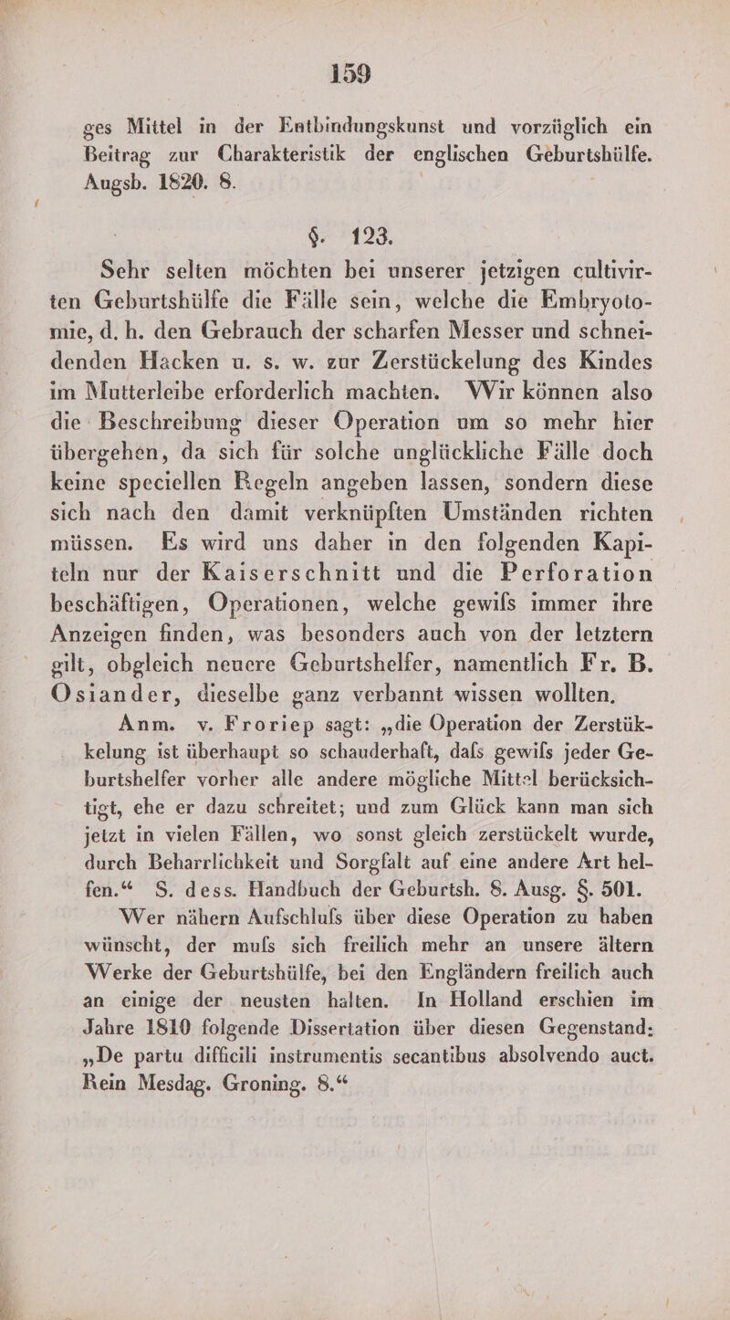 ges Mittel in der Entbindungskunst und vorzüglich ein Beitrag zur Charakteristik der englischen Geburtshülfe. Augsb. 1820. 8. g2128, Sehr selien möchten bei unserer jetzigen cultivir- ten Geburtshülfe die Fälle sein, welche die Embryoto- mie, d.h. den Gebrauch der scharfen Messer und schnei- denden Hacken u. s. w. zur Zerstückelung des Kindes im Mutterleibe erforderlich machten. Wir können also die Beschreibung dieser Operation um so mehr hier übergehen, da si für solche unglückliche Fälle doch keine speciellen Regeln angeben lassen, sondern diese sich nach den damit verknüpften Umständen richten müssen. Es wird uns daher in den folgenden Kapı- teln nur der Kaiserschnitt und die Perforation beschäftigen, Operationen, welche gewils immer ıhre Anzeigen finden, was besonders auch von der letztern gilt, obgleich neuere Geburtshelfer, namentlich Fr. B. Osiander, dieselbe ganz verbannt wissen wollten. Anm. v. Froriep sagt: „die Operation der Zerstük- kelung, ist überhaupt so schauderhaft, dals gewils jeder Ge- burtshelfer vorher alle andere mögliche Mittel berücksich- tigt, ehe er dazu schreitet; und zum Glück kann man sich jetzt in vielen Fällen, wo sonst gleich zerstückelt wurde, durch Beharrlichkeit und Sorgfalt auf eine andere Art hel- fen.“ S. dess. Handbuch der Geburtsh. 8. Ausg. 8. 501. Wer nähern Aufschlufs über diese Operation zu haben wünscht, der muls sich freilich mehr an unsere ältern Werke der Geburtshülfe, bei den Engländern freilich auch an einige der neusten halten. In Holland erschien im Jahre 1810 folgende Dissertation über diesen Gegenstand: „De partu diffieili instrumentis secantibus absolvendo auct. Rein Mesdag. Groning. 8.“