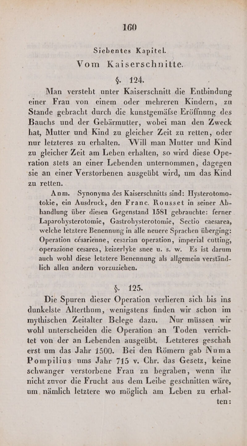 Sıebentes Kapitel. Vom Kaiserschnitte. $. 124. Man versteht unter Kaiserschnitt die Entbindung einer Frau von einem oder mehreren Kindern, zu Stande gebracht durch die kunstgemälse Eröffnung des Bauchs und der Gebärmutter, wobei man den Zweck hat, Mutter und Kind zu gleicher Zeit zu reiten, oder nur leizteres zu erhalten. Will man Mutter und Kind zu gleicher Zeit am Leben erhalten, so wird diese Ope- ration stets an einer Lebenden unternommen, dagegen 'sie an einer Verstorbenen ausgeübt wird, um das Kind zu retten. Anm. Synonyma des Kaiserschnitts sind: Hysterotomo- tokie, ein Ausdruck, den Franc. Rousset in seiner Ab- handlung über diesen Gegenstand 1581 gebrauchte: ferner Laparohysterotomie, Grastrohysterotomie, Sectio caesarea, welche letztere Benennung in alle neuere Sprachen überging: Operation c#sarienne, cesarian operation, imperial cutting, operazione cesarea, keizerlyke snee u. s. w. Es ist darum auch wohl diese letztere Benennung als allgemein verständ- lich allen andern vorzuziehen. 12 Die Spuren dieser Operation verlieren sich bis ins dunkelsie Alterthum, wenigstens finden wir schon im mythischen Zeitalter Belege dazu. Nur müssen wir wohl unterscheiden die Operation an 'Toden verrich- iet von der an Lebenden ausgeübt. Letzteres geschah erst um das Jahr 1500. Bei den Römern gab Numa Pompilius ums Jahr 715 v. Chr. das Gesetz, keine schwanger verstorbene Frau zu begraben, wenn ihr nicht zuvor die Frucht aus dem Leibe geschnitten wäre, um, nämlich letztere wo möglich am Leben zu erhal- ten: