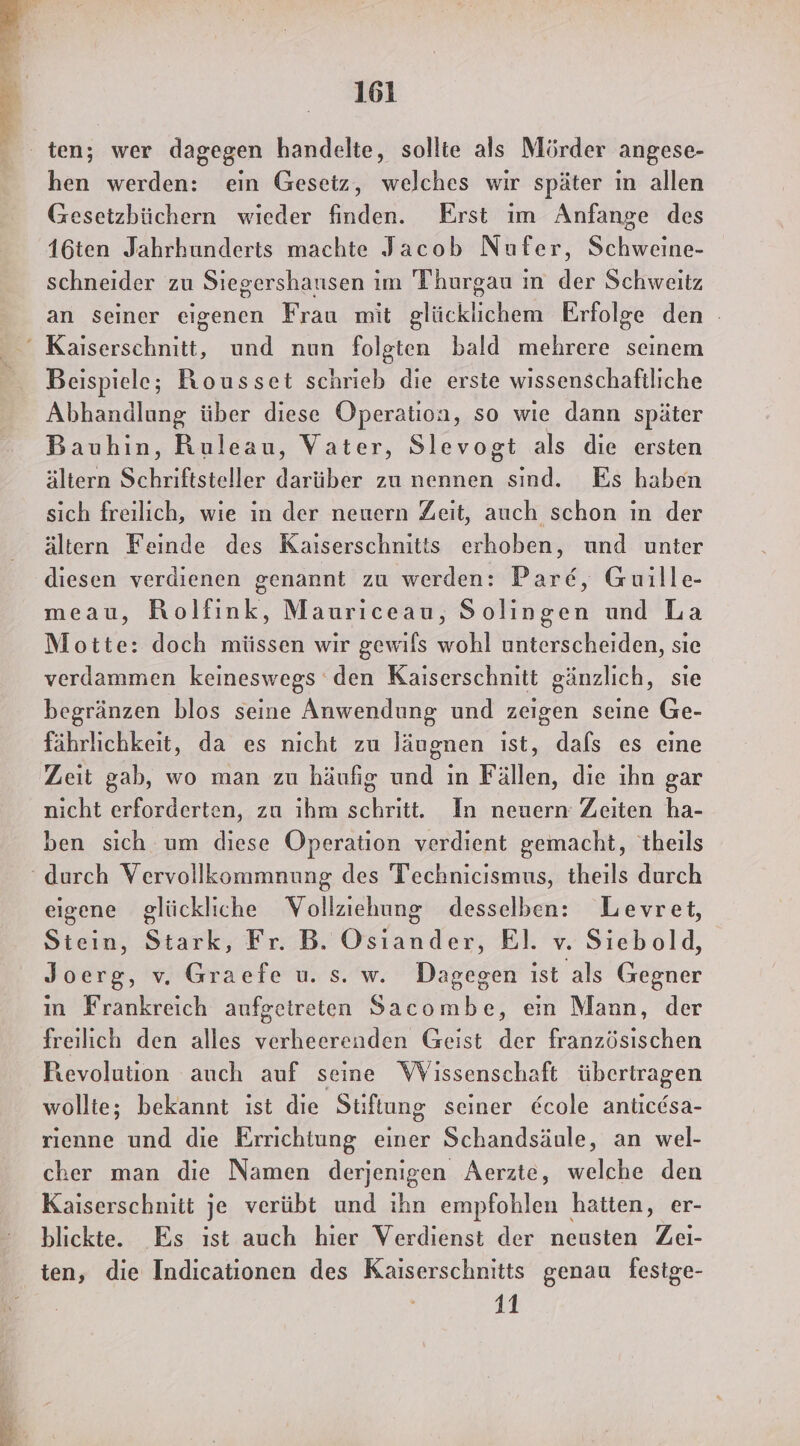 hen werden: ein Geseiz, welches wir später ın allen Gesetzbüchern wieder finden. Erst ım Anfange des 16ten Jahrhunderts machte Jacob Nufer, Schweine- schneider zu Siegershausen im Thurgau ın der Schweitz an seiner eigenen Frau mit glücklichem Erfolge den Beispiele; Rousset schrieb die erste wissenschaftliche Abhandlung über diese Operation, so wie dann später Bauhin, Ruleau, Vater, Slevogt als die ersten ältern Schriftsteller darüber zu nennen sind. Es haben sich freilich, wie in der neuern Zeit, auch schon ın der ältern Feinde des Kaiserschnitis erhoben, und unter diesen verdienen genannt zu werden: Parc, Guille- meau, Rolfink, Mauriceau, Solingen und La Motte: doch müssen wir gewils wohl unterscheiden, sie verdammen keineswegs den Kaiserschnitt gänzlich, sie begränzen blos seine Anwendung und zeigen seine Ge- fährlichkeit, da es nicht zu läugnen ıst, dafs es eine Zeit gab, wo man zu häufig und ın Fällen, die ıhn gar nicht erforderten, zu ihm schritt. In neuern Zeiten ha- ben sich um diese Operation verdient gemacht, 'theils eigene glückliche WVollziehung desselben: Levret, Stein, Stark, Fr. B. Oder El. v. Siebold, Joerg, v. Graefe u. s. w. Dagegen ist als Gegner ın Frankreich aufgetreten Sacombe, ein Mann, der freilich den alles verheerenden Geist der französischen Revolution auch auf seine WVissenschaft übertragen wollte; bekannt ist die Stiftung seiner €cole anticdsa- rıenne und die Errichtung einer Schandsäule, an wel- cher man die Namen derjenigen Aerzte, welche den Kaiserschnitt je verübt und ihn empfohlen hatten, er- blickte. Es ist auch hier Verdienst der neusten Zei- ten, die Indicationen des Kaiserschnitts genau festge- i 11