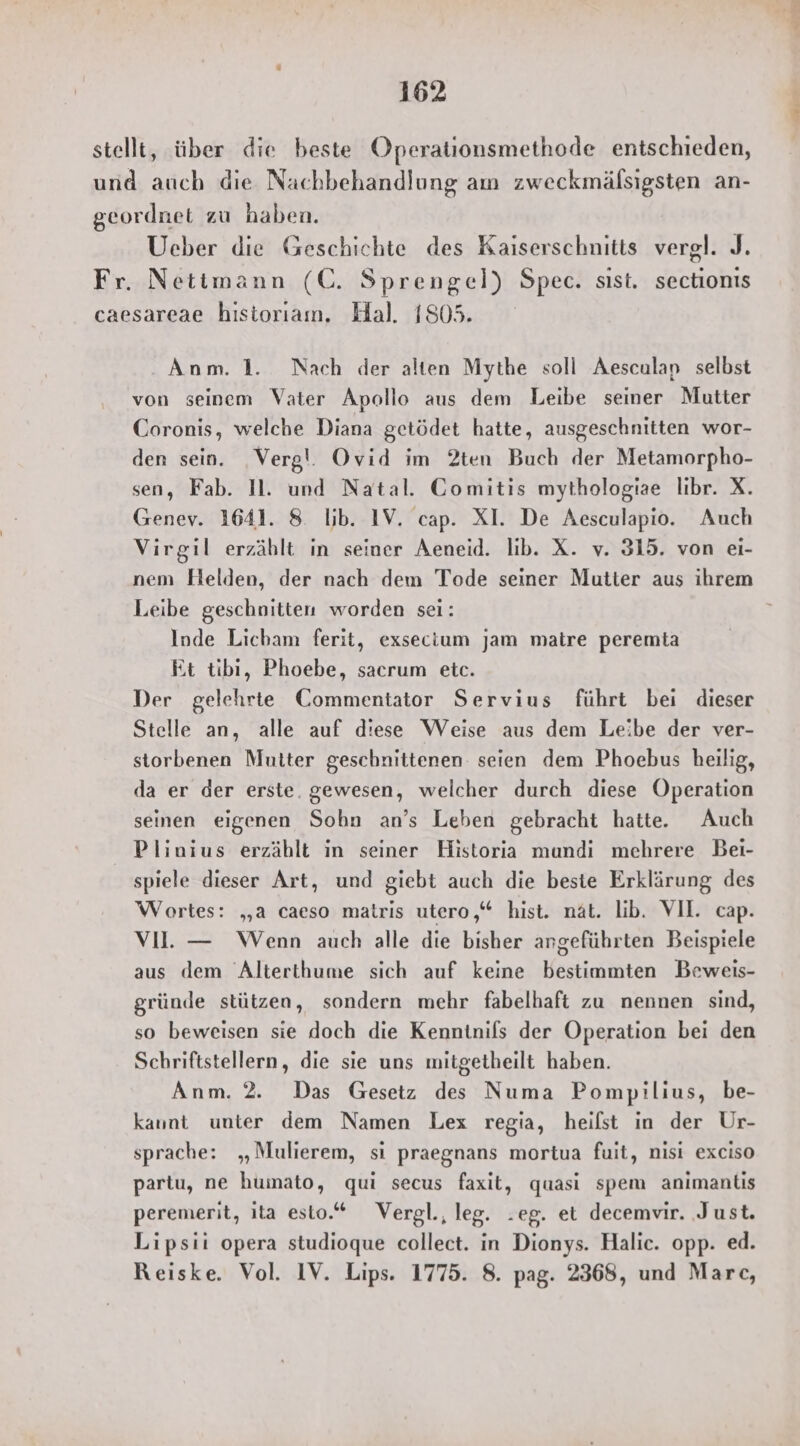 stellt, über die beste Operationsmethode entschieden, und auch die Nachbehandlung am zweckmälsigsten an- geordnet zu haben. Ueber die Geschichte des Kaiserschnitts vergl. J. Fr. Netimann (C. Sprengel) Spec. sıst. sectionis caesareae historiam. Hal. 1805. Anm. 1. Nach der alten Mythe soll Aesculap selbst von seinem Vater Apollo aus dem Leibe seiner Mutter Coronis, welche Diana getödet hatte, ausgeschnitten wor- den sein. ‚Verg!. Ovid im 2ten Buch der Metamorpho- sen, Fab. Il. und Natal. Gomitis mythologiae libr. X. Genev. 1641. 8 ib. IV. cap. XI. De Aesculapio. Auch Virgil erzäblt in seiner Aeneid. lib. X. v. 315. von ei- nem Helden, der nach dem Tode seiner Mutter aus ihrem Leibe geschnitten worden sei: Inde Licham ferit, exsecium jam matre peremta Et tibi, Phoebe, sacrum etc. Der gelehrte Commentator Servius führt bei dieser Stelle an, alle auf diese Weise aus dem Leibe der ver- storbenen Mutter geschnittenen: seien dem Phoebus heilig, da er der erste. gewesen, welcher durch diese Operation seinen eigenen Sohn an’s Leben gebracht hatte. Auch Plinius erzählt in seiner Historia mundi mehrere Bei- spiele dieser Art, und giebt auch die beste Erklärung des Wortes: „a caeso matris utero,“ hist. nat. lib. VII. cap. VI. — Wenn auch alle die bisher angeführten Beispiele aus dem Alterthume sich auf keine bestimmten Beweis- gründe stützen, sondern mehr fabelhaft zu nennen sind, so beweisen sie doch die Kenntnifs der Operation bei den Schriftstellern, die sie uns mitgetheilt haben. Anm. 2. Das Gesetz des Numa Pompilius, be- kaunt unter dem Namen Lex regia, heist in der Ur- sprache: „Mulierem, si praegnans mortua fuit, nisi exciso partu, ne humato, qui secus faxit, quasi spem animanltıs peremerit, ita esto.“ Vergl., leg. .eg. et decemvir. ‚Just. Lipsii opera studioque collect. in Dionys. Halic. opp. ed. Reiske. Vol. IV. Lips. 1775. 8. pag. 2368, und Marc,
