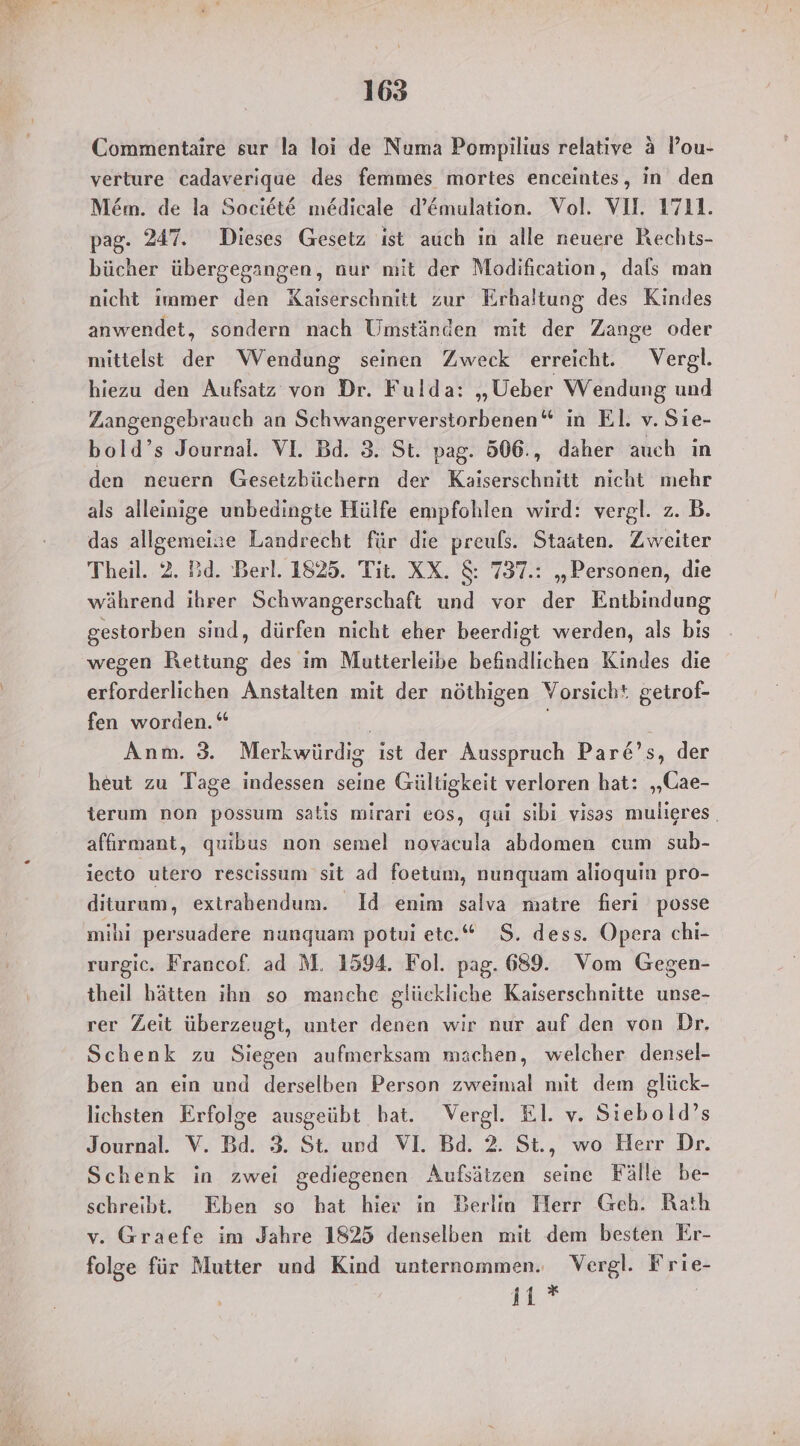 Commentaire sur la loi de Numa Pompilius relative a Pou- verture cadaverique des femmes mortes enceintes, in den M&m. de la Societ@ medicale d’&mulation. Vol. VI. 1711. pag. 247. Dieses Gesetz ist auch in alle neuere Rechts- bücher übergegangen, nur mit der Modification, dals man nicht immer den Kaiserschnitt zur Erhaltung des Kindes anwendet, sondern nach Umständen mit der Zange oder hiezu den Außatz von Dr. Fulda: „Ueber Wendung und Zangengebrauch an Schwangerverstorbenen“ in El. v. Sie- bold’s Journal. VI. Bd. 3. St. pag. 506., daher auch ın den neuern Gesetzbüchern der Kaiserschnitt nicht mehr als alleinige unbedingte Hülfe empfohlen wird: vergl. z. B. das allgemeize Landrecht für die preuls. Staaten. Zweiter Theil. 2. Bd. Berl. 1825. Tit. XX. & 737.: „Personen, die während ihrer Schwangerschaft und vor der Entbindung gestorben sind, dürfen nicht eher beerdigt werden, als bis wegen Rettung des im Mutterleibe befindlichen Kindes die erforderlichen Anstalten mit der nöthigen Vorsicht getrof- fen worden.“ Anm. 3. Merkwürdig ist der Ausspruch Pare’s, der heut zu Tage indessen seine Gültigkeit verloren hat: „Cae- terum non possum satis mirari eos, qui sibi visas mulieres. affırmant, quibus non semel novacula abdomen cum sub- iecto utero rescissum sit ad foetum, nunquam alioquin pro- diturum, extrabendum. Id enim salva matre fieri posse mibi persuadere nunguam potui etc.“ S. dess. Opera chi- rurgic. Francof. ad M. 1594. Fol. pag. 689. Vom Gegen- theil hätten ihn so manche glückliche Kaiserschnitte unse- rer Zeit überzeugt, unter denen wir nur auf den von Dr. Schenk zu Siegen aufmerksam machen, welcher densel- ben an ein und derselben Person zweimal mit dem glück- lichsten Erfolge ausgeübt hat. Vergl. El. v. Siebold’s Journal. V. Bd. 3. St. und VI. Bd. 2. St., wo Herr Dr. Schenk in zwei gediegenen Aufsätzen seine Fälle be- schreibt. Eben so hat hier in Berlin Herr Geh. Rath v. Graefe im Jahre 1825 denselben mit dem besten Er- folge für Mutter und Kind unternommen. Vergl. Frie- 11 *