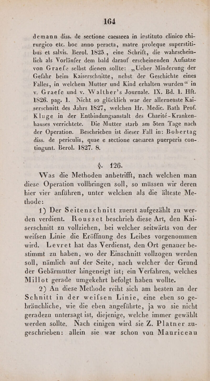 demann diss. de sectione caesarea in instituto clinico chi- rurgico etc. hoc anno peracta, matre proleque superstiti- bus et salvis. Berol. 1825., eine Schrift, die wahrschein- lich als Vorläufer dem bald darauf erscheinenden Aufsatze von Graefe selbst dienen sollte: „Ueber Minderung der Gefahr beim Kaiserschnitte, nebst der Geschichte eines - Falles, in welchem Mutter und Kind erhalten wurden“ in v. Graefe und v. Waliher’s Journale. IX. Bd. 1. Hft. 1826. pag. 1. Nicht. so glücklich war der allerneuste Kai- serschnitt des Jahrs 1827, welchen Hr. Medic. Rath Prof. Kluge in der Entbindungsanstalt des Charite - Kranken- hauses verrichtete. Die Mutter starb am Öten Tage nach der Operation. Beschrieben ist dieser Fall in: Bobertag diss. de periculis, quae e sectione caesarea puerperis con-. tingunt. Berol. 1827. 8. SM. Was die Methoden anbetrifft, nach welchen man diese Operation vollbringen soll, so müssen wir deren hier vier anführen, unter welchen als dıe älteste Me- thode: 1) Der Seitenschnitt zuerst aufgezählt zu wer- den verdient. Bousset beschrieb diese Art, den Kaı- serschnitt zu vollziehen, bei welcher seitwärts von der weilsen Linie die Eröffnung des Leibes vorgenommen wird. Levret hat das Verdienst, den Ort genauer be- stimmt zu haben, wo der Einschnitt vollzogen werden soll, nämlich auf der Seite, nach welcher der Grund der Gebärmutter hingeneigt ıst; ein Verfahren, welches Millot gerade umgekehrt befolgt haben wollte. 2) An diese Meihode reiht sich am besten an der Schnitt in der weifsen Linie, eine eben so ge- bräuchliche, wie die eben angeführte, ja wo sie nicht geradezu untersagt ıst, diejenige, welche immer gewählt werden sollte. Nach einigen wird sie Z. Platner zu- geschrieben: . allein sıe war schon von Mauriceau