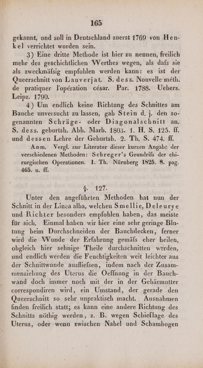 gekannt, und soll in Deutschland zuerst 1769 von Hen- kel verrichtet worden sein. 3) Eine dritte Methode ist hier zu nennen, freilich mehr des geschichtlichen Werthes wegen, als dafs sie als zweckmälsig empfohlen werden kann: es ist der Queerschnitt von Lauverjat. 8. dess. Nouvelle meth. de pratiquer lopdration cdsar. Par. 1788. Uebers. Leipz. 1790. 4) Um endlich keine Rihtäng des Schnittes am Bauche unversucht zu lassen, gab Stein d. j. den so- genannten Schräge- oder Diagonalschnitt an. S. dess. geburtsh. Abh. Marb. 1803. 1. H. S. 125. ff. und dessen Lehre der Geburtsh. 2. Th. S. 474. £. Anm. Vergl. zur Literatur dieser kurzen Angabt der verschiedenen Methoden: Schreger’s Grundrils der chi- rurgischen Operationen. 1. Th. Nürnberg 1825. 8. pag. 465. u. ff. a Unter den angeführten Methoden hat nun der Schnitt in der Linea alba, welchen Smellie, D eleurye und Richter besonders empfohlen haben, das meiste für sıch, Einmal haben wır hier eine sehr geringe Blu- tung beim Durchschneiden der Bauchdecken, ferner wird die Wunde der Erfahrung gemäfs eher heilen, obgleich hier sehnige Theile durchschnitten werden, und endlich werden die Feuchtigkeiten weit leichter aus der Schnittwunde ausflielsen, indem nach der Zusam- menziehung des Uterus die Oeffnung ın der Bauch- wand doch immer noch mit der in der Gebärmutter correspondiren wird, ein Umstand, der gerade den Queerschnitt so sehr unpraktisch macht. Ausnahmen finden freilich statt; es kann eine andere Richtung des Schnitts nöthig werden, z. B. wegen Schieflage des Uterus, oder wenn zwischen Nabel und Schambogen