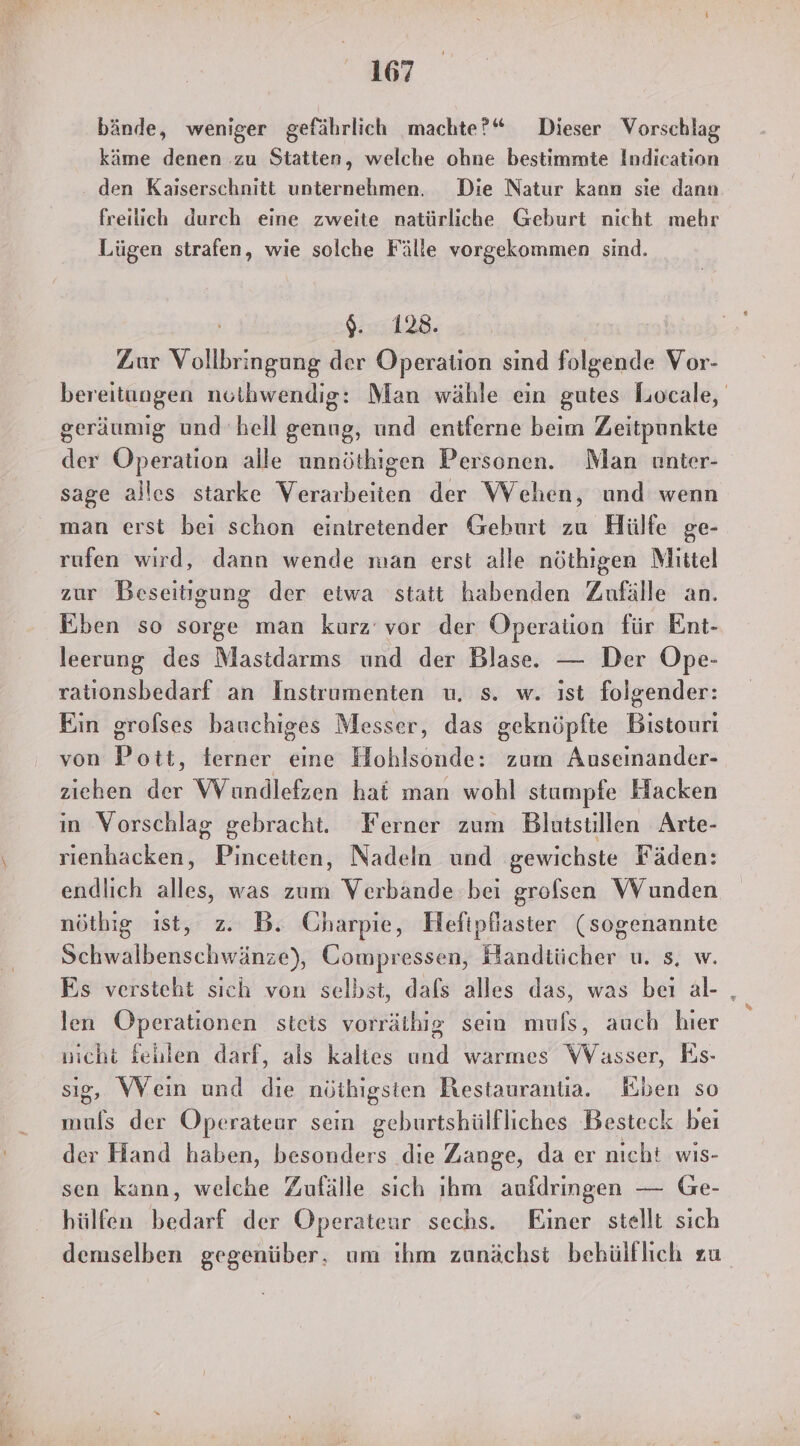 bände, weniger gefährlich machte?“ Dieser Vorschlag käme denen zu Statten, welche ohne bestimmte Indication den Kaiserschnitt unternehmen. Die Natur kann sie dann freilich durch eine zweite natürliche Geburt nicht mehr Lügen strafen, wie solche Fälle vorgekommen sind. ill8: Zur og der Operation sind folgende Vor- bereitungen nothwendig: Man wähle ein gutes Locale, geräumig und hell genug, und entferne beim Zeitpunkte der Operation alle unnöthigen Personen. Man unter- sage alles starke Verarbeiten der Wehen, und wenn man erst bei schon eintretender Gehurt zu Hülfe ge- rufen wird, dann wende man erst alle nöthigen Mittel zur Beseitigung der etwa statt habenden Zufälle an. Üben so sorge man kurz’ vor der Operation für Ent- leerung des Mastdarms und der Blase. — Der Ope- rationsbedarf an Instrumenten u. s. w. ıst folgender: Ein grofses bauchiges Messer, das geknöpfte Bistouri von Pott, terner eine Hohlsonde: zum Auseinander- ziehen der VVundlefzen hat man wohl stumpfe Hacken in Vorschlag gebracht. Ferner zum Blutstillen Arte- rienhacken, Pincetten, Nadeln und gewichste Fäden: endlich alles, was zum Verbande bei grofsen Wunden nöthig ist, z. B. Charpie, Hefipfaster (sogenannte Schwalbenschwänze), Compressen, Handtücher u. s. w. Es versteht sich von selbst, dals alles das, was beı al- , len Operationen steis vorräthig sein mufs, auch hier nicht fehlen darf, als kaltes und warmes WVasser, Es- sig, Wein und die nöihigsten Restaurantia. Eben so muls der Operateur sein geburtshülfliches Besteck beı der Hand haben, besonders die Zange, da er nicht wis- sen kann, welche Zufälle sich ihm aufdringen — Ge- hülfen bedarf der Operateur sechs. Einer stellt sich demselben gegenüber. um ıhm zunächst behülflich zu