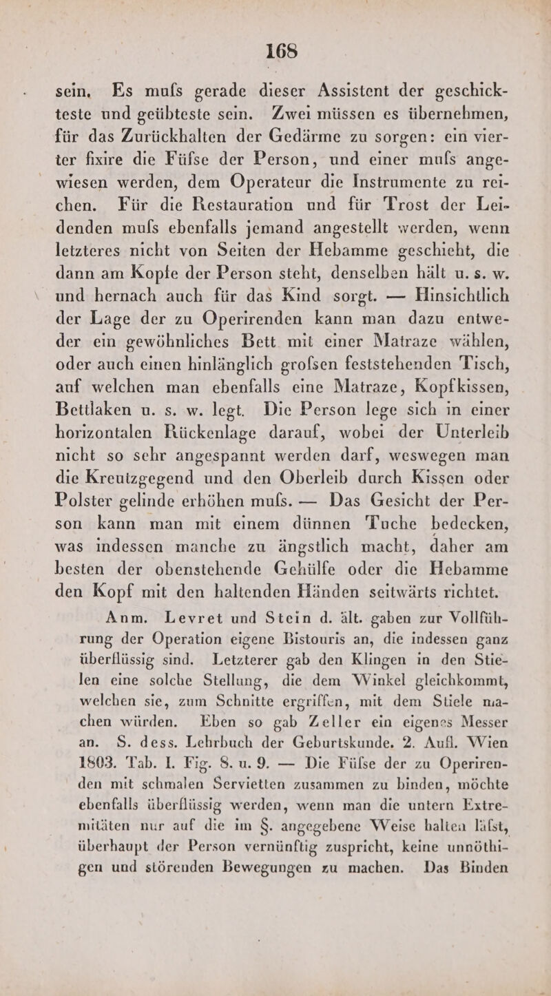 sein. Es mufs gerade dieser Assistent der geschick- teste und geübteste sein. Zweı müssen es übernehmen, für das Zurückhalten der Gedärme zu sorgen: ein vier- ter fixire die Füfse der Person, und einer muls ange- wiesen werden, dem Operateur die Instrumente zu rei- chen. Für die Restauration und für Trost der Lei- denden muls ebenfalls jemand angestellt werden, wenn letzteres nicht von Seiten der Hebamme geschieht, die dann am Kopfe der Person steht, denselben hält u. s. w. und hernach auch für das Kind sorgt. — Hinsichtlich der Lage der zu Operirenden kann man dazu entwe- der ein gewöhnliches Bett mit einer Matraze wählen, oder auch einen hinlänglich grolsen feststehenden Tisch, auf welchen man ebenfalls eine Matraze, Kopfkissen, Beitlaken u. s. w. legt. Die Person lege sich in einer horizontalen Rückenlage darauf, wobei der Unterleib nicht so sehr angespannt werden darf, weswegen man die Kreuizgegend und den Oberleib durch Kissen oder Polster gelinde erhöhen muls. — Das Gesicht der Per- son kann man mit einem dünnen Tuche bedecken, was indessen manche zu ängstlich macht, daher am besten der obenstehende Gehülfe oder die Hebamme den Kopf mit den haltenden Händen seitwärts richtet. Anm. Levret und Stein d. ält. gaben zur Vollfüh- rung der Operation eigene Bistouris an, die indessen ganz überflüssig sind. Letzterer gab den Klingen in den Stie- len eine solche Stellung, die dem Winkel gleichkommt, welchen sie, zum Schnitte ergriffen, mit dem Stiele na- chen würden. Eben so gab Zeller ein eigenes Messer an. S. dess. Lehrbuch der Geburtskunde. 2. Aufl. Wien 1803. Tab. I. Fig. 8.u. 9. — Die Fülse der zu Operiren- den mit schmalen Servietten zusammen zu binden, möchte ebenfalls überflüssig werden, wenn man die untern Extre- mitäten nur auf die im $. angegebene Weise halten läfst, überhaupt der Person vernünftig zuspricht, keine unnöthi- gen und störenden Bewegungen zu machen. Das Binden