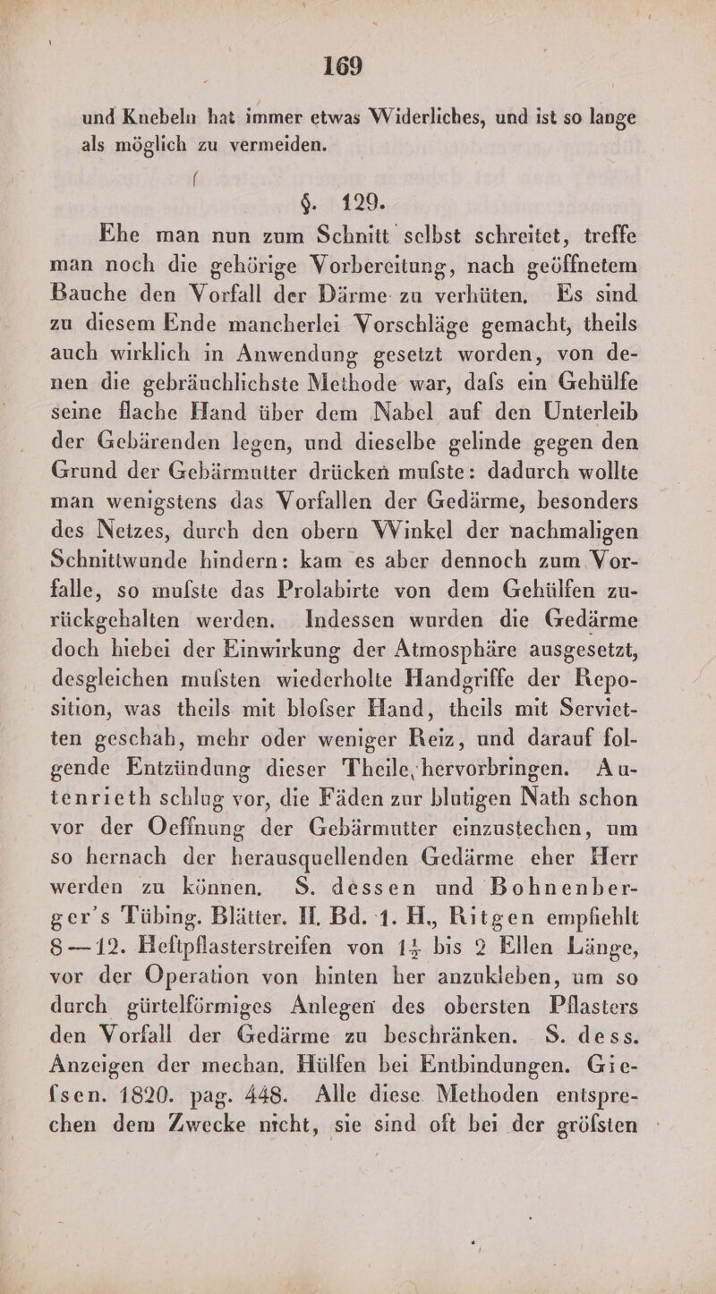 und Knebeln hat immer etwas Widerliches, und ist so lange als möglich zu vermeiden. [ $. 129. Ehe man nun zum Schnitt selbst schreitet, treffe man noch die gehörige Vorbereitung, nach geöffnetem Bauche den Vorfall der Därme zu verhüten. Es sind zu diesem Ende mancherlei Vorschläge gemacht, theils auch wirklich in Anwendung gesetzt worden, von de- nen die gebräuchlichste Methode war, dals ein Gehülfe seine flache Hand über dem Nabel auf den Unterleib der Gebärenden legen, und dieselbe gelinde gegen den Grund der Gebärmutter drücken mufste: dadurch wollte man wenigstens das Vorfallen der Gedärme, besonders des Neizes, durch den obera Winkel der nachmaligen Schnittwunde hindern: kam es aber dennoch zum Vor- falle, so mulste das Prolabirte von dem Gehülfen zu- rückgehalten werden. Indessen wurden die (sedärme doch hiebei der Einwirkung der Atmosphäre ausgesetzt, desgleichen mufsten wiederholte Handgriffe der Repo- sıtion, was theils mit blofser Hand, theils mit Serviet- ten geschah, mehr oder weniger Reiz, und darauf fol- gende Entzündung dieser Theile, hervorbringen. Au- tenrıieth schlug vor, die Fäden zur blutigen Nath schon vor der Oeffnung der Gebärmutter einzustechen, um so hernach der herausquellenden Gedärme eher Herr werden zu können. 8. dessen und Bohnenber- ger's Tübing. Blätter. H. Bd. 1. H, Ritgen empfiehlt 8—12. Heltpflastersireifen von 14 bis 2 Ellen Länge, vor der Operation von hinten her anzukleben, um so durch gürtelförmiges Anlegen des obersten Pilasters den Vorfall der Gedärme zu beschränken. 8. dess. Anzeigen der mechan. Hülfen bei Entbindungen. Gie- (sen. 1820. pag. 448. Alle diese Methoden entspre- chen dem Zwecke nicht, sıe sind oft bei der gröfsten