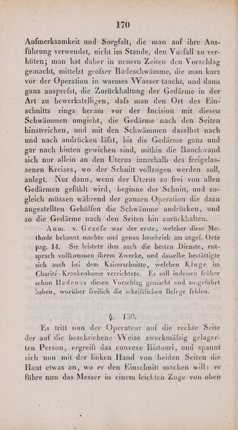 Aufmerksamkeit und Sorgfalt, die man auf ihre Aus- führung verwendet, nicht im Stande, den Vorfall zu ver- hüten; man hat daher in neuern Zeiten den Vorschlag gemacht, mittelst grofser Badeschwämme, die man kurz vor der Operation in warmes WVasser taucht, und dann ganz ausprefst, die Zurückhaltung der Gedärme in der Art zu bewerkstellisen, dafs man den Ort des Ein- schnitts rings herum vor der Incision mit diesen Schwämmen umgiebt, die Gedärme nach den Seiten hinstreichen, und mit den Schwämmen daselbst nach und nach andrücken läfst, bis die Gedärme ganz und ar nach hinten gewichen sind, mithin die Bauchwand sich nur alleın an den Uterus innerhalb des freigelas- senen Kreises, wo der Schnitt vollzogen werden soll, anlegt. Nur dann, wenn der Uterus so frei von allen Gedärmen gefühlt wird, begmne der Schnitt, und zu- gleich müssen während der ganzen Operation die dazu angestellten Gehülfen die Schwämme andrücken, und so die Gedärme nach den Seiten hin zurückhalten. Anm. v. Graefe war der erste, welcher diese Me- thode bekannt machte und genau beschrieb am angef. Orte pag. 14. Sie leistete ıhm auch die besten ‚Dienste, ent- sprach vollkommen ihrem Zwecke, und dasselbe bestättigte sich auch bei dem Kaiserschnitte, welchen Kluge im Charit&-Krankenhause verrichtete. Es soll indessen früher schon Hedenus diesen Vorschlag gemacht und ausgeführt haben, worüber freilich die schrifilichen Belege fehlen. ne) Es tritt man der Operateur auf die rechte Seite der auf die beschriebene WVeise zweckmäfsig gelager- ien Person, ergreifi das convexe Bistoari, und spannt sich nun mit der linken Hand von beiden Seiten die Haut etwas an, wo er den Einschnitt machen will: er führe nun das Messer in einem leichten Zuge von oben