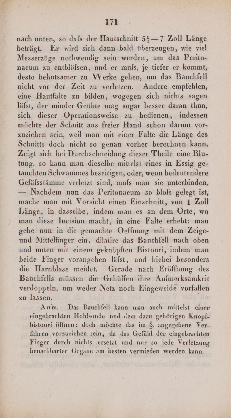 nach unten, so dafs der Hautschnitt 54$— 7 Zoll Länge beträgt. Er wird sıch dann bald überzeugen, wie viel Messerzüge nothwendig sein werden, um das Perito- naeum zu entblöfsen, und er mufs, je tiefer er kommt, desto behutsamer zu Werke gehen, um das Bauchfell nicht vor der Zeit zu verletzen. Andere empfehlen, eine Hautfalte zu bilden, wogegen sich nichts sagen läfst, der minder Geübte mag sogar besser daran thun, sich dieser Operaüonsweise zu bedienen, indessen möchte der Schnitt aus freier Hand schon darum vor- zuziehen sein, weıl man mit einer Falte die Länge des Schnitts doch nicht so genau vorher berechnen kann. Zeigt sich bei Durchschneidung dieser Theile eine Blu- tung, so kann man dieselbe baitelst eines ın Essig ge- tauchten Schwammes beseitigen, oder, wenn baikentenkleri Gefälsstämme verleizt sind, muls man sie unterbinden. — Nachdem nun das Peritonaeum so blofs gelegt ist, mache man mit Vorsicht einen Einschnitt, von 1 Zoll Länge, ın dasselbe, indem man es an dem Orte, wo man diese Incision macht, in eine Falte erhebt: man gehe nun in die gemachte Oeffnung mit dem Zeige- und Mlittelfinger ein, dilatire das Bauchfell nach oben und unten mit einem geknöpften Bistouri, indem man beide Finger vorangehen läfst, und hiebei besonders die Harnblase meidet. Gerade nach Fröffnung des Bauchfells müssen die Gehülfen ihre Aufmerksamkeit verdoppeln, um weder Netz noch Eingeweide vorfallen zu lassen. Anm. Das Bauchfell kann man auch mittelst einer eingebrachten Hohlsonde und dem dazu gehörigen Knopf- bistouri öffnen: doch möchte das im. $. angegebene Ver- fahren vorzuziehen sein, da das Gefühl der eingebrachten Finger durch nichts ersetzt und nur so jede Verletzung benachbarter Organe am besten vermieden werden kann.