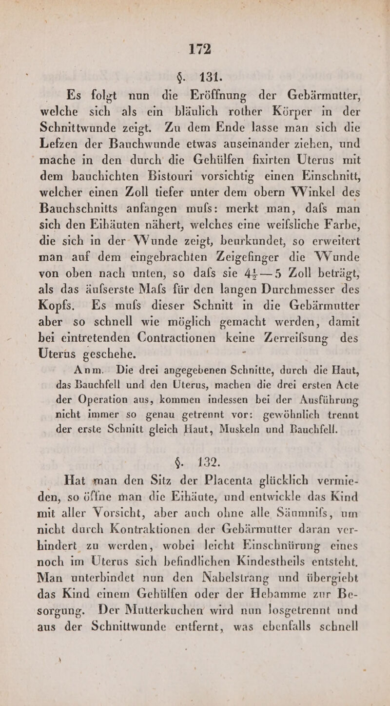 $. 131. Es folgt nun die Eröffnung der Gebärmutter, welche sich als ein bläulich rother Körper ın der Schnittwunde zeigt. Zu dem Ende lasse man sich die Lefzen der Bauchwunde etwas auseinander ziehen, und mache in den durch die Gehülfen fixirten Uterus mit dem bauchichten Bistouri vorsichtig einen Einschnitt, welcher einen Zoll tiefer unter dem obern Winkel des Bauchschnitts anfangen muls: merkt man, dafs man sich den Eıhäuten nähert, welches eine weifsliche Farbe, die sich in der Wunde zeigt, beurkundet, so erweitert man auf dem eingebrachten Zeigefinger die WVunde von oben nach unten, so dafs sie 44—5 Zoll beträgt, als das äufserste Mafs für den langen Durchmesser des Kopfs. Es muls dieser Schnitt ın die Gebärmutter aber so schnell wie möglich gemacht werden, damit bei eintretenden Gontractionen keine Zerreilsung des Uterus geschehe. r | Anm. Die drei angegebenen Schnitte, durch die Haut, das Bauchfell und den Uterus, machen die drei ersten Acte der Operation aus, kommen indessen bei der Ausführung nicht immer so genau getrennt vor: gewöhnlich trennt der erste Schnitt gleich Haut, Muskeln und Bauchfell. SR I Hat man den Sıtz der Placenta glücklich vermie- den, so öffne man die Eihäute, und entwickle das Kind mit aller Vorsicht, aber auch ohne alle Säumnils, um nicht durch Kontraktionen der Gebärmutter daran ver- hindert zu werden, wobei leicht Einschnürung eines noch im Uterus sich befindlichen Kindestheils entsteht, Man unterbindet nun den Nabelstirang und übergiebt das Kind eineın Gehülfen oder der Hebamme zur Be- sorgung. Der Mutterkuchen wird nun losgeirennt und aus der Schnittwunde entfernt, was ebenfalls schnell h)
