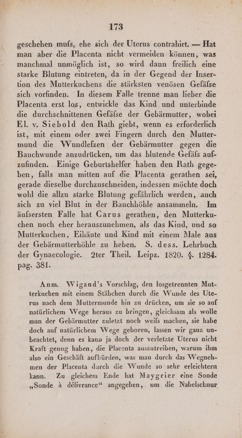 geschehen mufs, ehe sich der Uterus contrahirt. — Hat man aber die Placenta nicht vermeiden können, was manchmal unmöglich ist, so wird dann freilich eine starke Blutung eintreten, da in der Gegend der Inser- tion des Mutterkuchens die stärksten venösen Gefälse sich vorfinden. In diesem Falle trenne man lieber die Placenta erst los, entwickle das Kind und unterbinde die durchschnittenen Gefäfse der Gebärmutter, wobei El. v. Siebold den Raih giebt, wenn es erforderlich ist, mit einem oder zwei Fingern durch den Mutter- mund die WVundlefzen der Gebärmutter gegen die Bauchwunde anzudrücken, um das blutende Gefäfs auf- zufinden. Einige Geburtshelfer haben den Rath gege- ben, falls man mitten auf die Placenta gerathen sei, gerade dieselbe durchzuschneiden, indessen möchte doch wohl die allzu starke Blutung gefährlich werden, auch sich zu viel Blut in der Bauchhöhle ansammeln. Im äufsersten Falle hat Garus gerathen, den Mutterku- chen noch eher herauszunehmen, als das Kind, und so Mutterkuchen, Eihäute und Kind mit einem Male aus der Gebärmutterhöhle zu heben. 8. dess. Lehrbuch der Gynaecologie. 2ter Theil. Leipz. 1820. $. 1284. pag- 381. | Anm. Wigand’s Vorschlag, den losgetrennten Mut- terkuchen mit einem Stäbchen durch die Wunde des Ute- rus nach dem Muttermunde hin zu drücken, um sie so auf natürlichem Wege heraus zu bringen, gleichsam als wolle man der Gebärmutter zuletzt noch weils machen, sie habe doch auf natürlichem Wege geboren, lassen wir ganz un- beachtet, denn es kann ja doch der verletzte Uterus nicht Kraft genug haben, die Placenta auszutreiben, warum ihm also ein Geschäft aufbürden, was man durch das Wegneh- men der Placenta durch die Wunde so ‘sehr erleichtern kann. Zu gleichem Ende hat Maygrier eine Sonde „Sonde &amp; delivrance“ angegeben, um die Nabelschnur